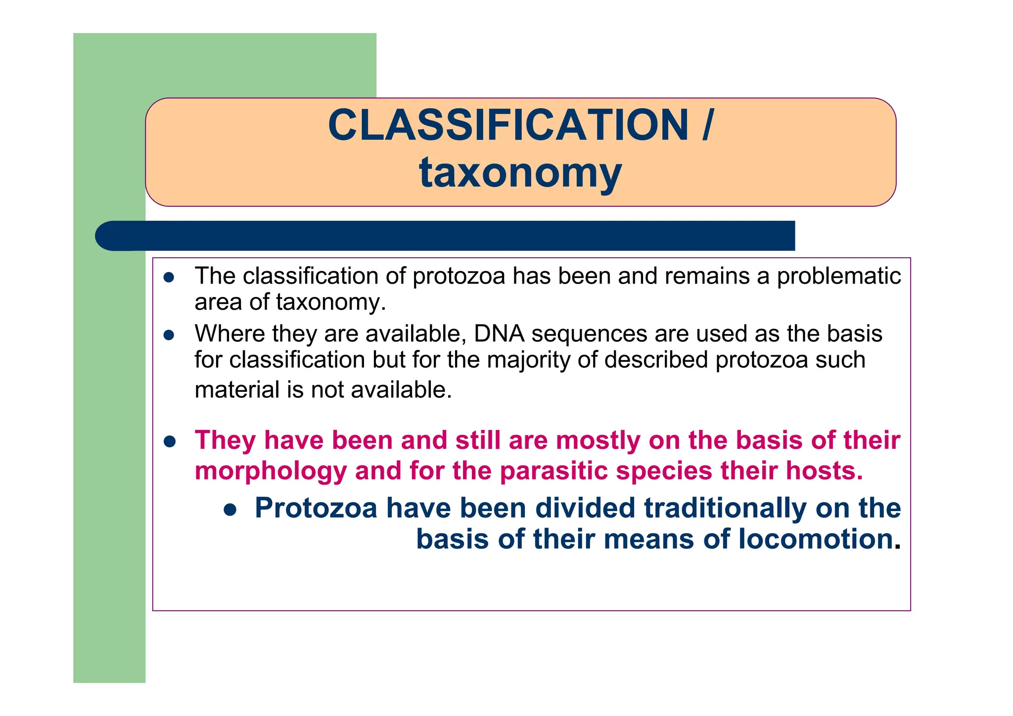 CLASSIFICATION /
taxonomy
The classification of protozoa has been and remains a problematic
area of taxonomy.
Where they are available, DNA sequences are used as the basis
for classification but for the majority of described protozoa such
material is not available.
They have been and still are mostly on the basis of their
morphology and for the parasitic species their hosts.
Protozoa have been divided traditionally on the
basis of their means of locomotion.
 