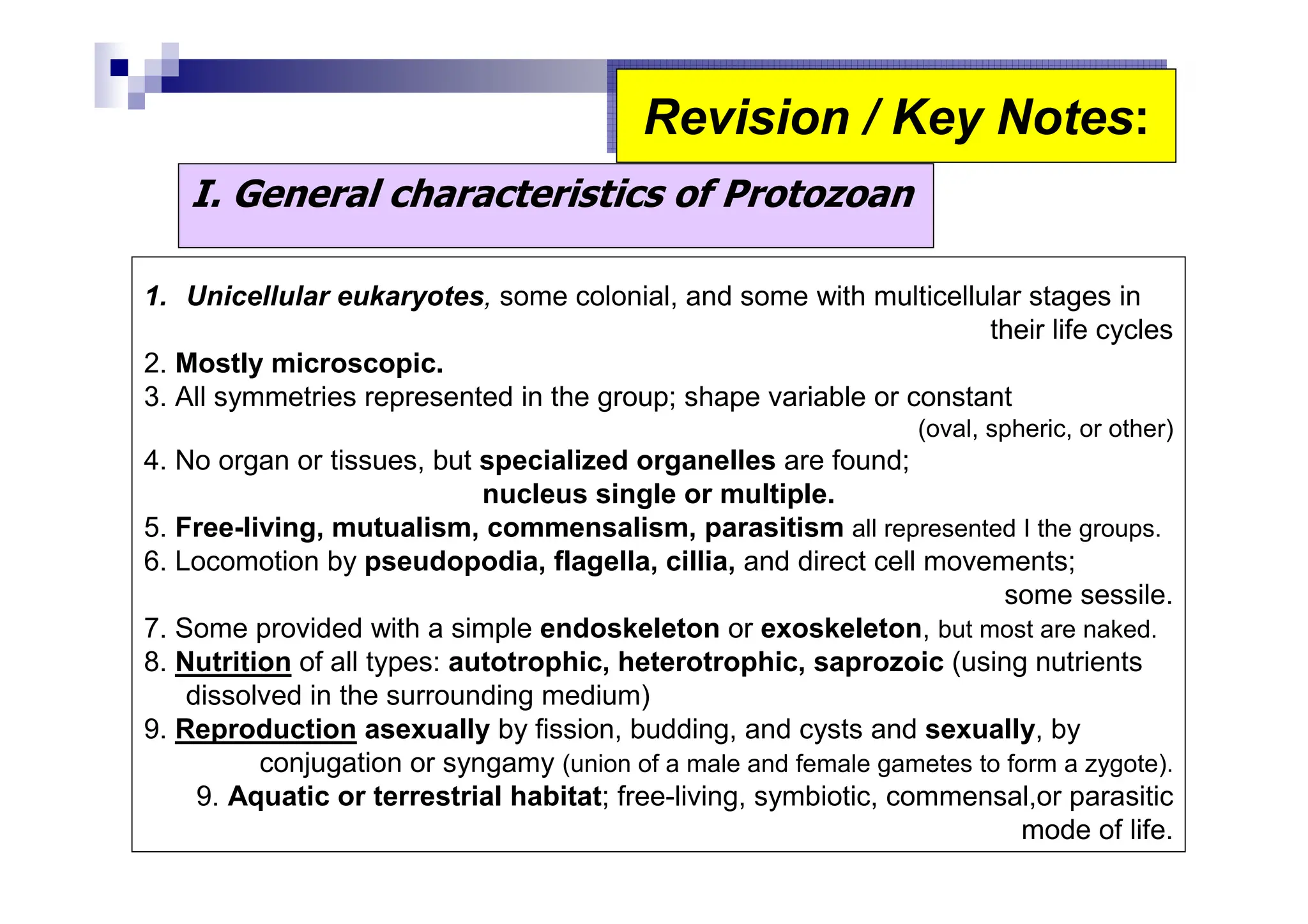 I. General characteristics of Protozoan
1. Unicellular eukaryotes, some colonial, and some with multicellular stages in
their life cycles
2. Mostly microscopic.
3. All symmetries represented in the group; shape variable or constant
(oval, spheric, or other)
4. No organ or tissues, but specialized organelles are found;
nucleus single or multiple.
5. Free-living, mutualism, commensalism, parasitism all represented I the groups.
6. Locomotion by pseudopodia, flagella, cillia, and direct cell movements;
some sessile.
7. Some provided with a simple endoskeleton or exoskeleton, but most are naked.
8. Nutrition of all types: autotrophic, heterotrophic, saprozoic (using nutrients
dissolved in the surrounding medium)
9. Reproduction asexually by fission, budding, and cysts and sexually, by
conjugation or syngamy (union of a male and female gametes to form a zygote).
9. Aquatic or terrestrial habitat; free-living, symbiotic, commensal,or parasitic
mode of life.
Revision / Key Notes:
Revision / Key Notes:
 
