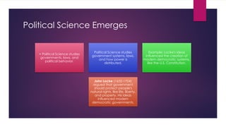 Political Science Emerges
• Political Science studies
governments, laws, and
political behavior.
Political Science studies
government systems, laws,
and how power is
distributed.
Example: Locke's ideas
influenced the creation of
modern democratic systems,
like the U.S. Constitution.
John Locke (1632-1704)
argued that government
should protect people's
natural rights, like life, liberty,
and property. His ideas
influenced modern
democratic governments.
 