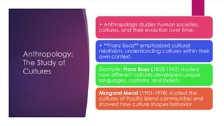 Anthropology:
The Study of
Cultures
• Anthropology studies human societies,
cultures, and their evolution over time.
• **Franz Boas** emphasized cultural
relativism, understanding cultures within their
own context.
Example: Franz Boas (1858-1942) studied
how different cultures developed unique
languages, customs, and beliefs.
Margaret Mead (1901-1978) studied the
cultures of Pacific Island communities and
showed how culture shapes behavior.
 