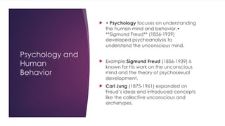 Psychology and
Human
Behavior
 • Psychology focuses on understanding
the human mind and behavior.•
**Sigmund Freud** (1856-1939)
developed psychoanalysis to
understand the unconscious mind.
 Example:Sigmund Freud (1856-1939) is
known for his work on the unconscious
mind and the theory of psychosexual
development.
 Carl Jung (1875-1961) expanded on
Freud’s ideas and introduced concepts
like the collective unconscious and
archetypes.
 