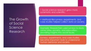 The Growth
of Social
Science
Research
• Social science research grew more
systematic and scientific.
• Methods like surveys, experiments, and
case studies helped collect data on society.
Example: Researchers used surveys to study
crime rates, poverty, and education,
providing insights into social issues.
Surveys, experiments, and case studies
became important tools to understand
human behavior and society.
 