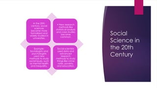 Social
Science in
the 20th
Century
In the 20th
century, social
sciences
became more
formalized and
widely studied in
universities.
• New research
methods like
statistical analysis
and case studies
became
common.
Example:
Sociologists and
psychologists
used new
methods to study
social issues, such
as mental health
and inequality.
Social scientists
used data and
advanced
research
methods to study
things like crime
rates, poverty,
and education.
 