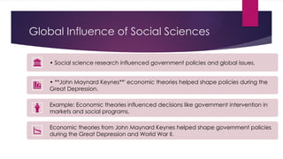 Global Influence of Social Sciences
• Social science research influenced government policies and global issues.
• **John Maynard Keynes**' economic theories helped shape policies during the
Great Depression.
Example: Economic theories influenced decisions like government intervention in
markets and social programs.
Economic theories from John Maynard Keynes helped shape government policies
during the Great Depression and World War II.
 