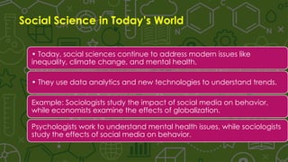 Social Science in Today’s World
• Today, social sciences continue to address modern issues like
inequality, climate change, and mental health.
• They use data analytics and new technologies to understand trends.
Example: Sociologists study the impact of social media on behavior,
while economists examine the effects of globalization.
Psychologists work to understand mental health issues, while sociologists
study the effects of social media on behavior.
 