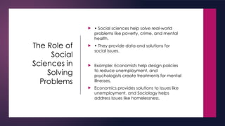 The Role of
Social
Sciences in
Solving
Problems
 • Social sciences help solve real-world
problems like poverty, crime, and mental
health.
 • They provide data and solutions for
social issues.
 Example: Economists help design policies
to reduce unemployment, and
psychologists create treatments for mental
illnesses.
 Economics provides solutions to issues like
unemployment, and Sociology helps
address issues like homelessness.
 