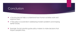 Conclusion
 • Social sciences help us understand how human societies work and
improve them.
 • They play a crucial role in addressing modern problems and shaping
better futures.
 Example: Social scientists guide policy makers to make decisions that
impact people's lives.
 