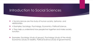 Introduction to Social Sciences
 • Social sciences are the study of human society, behavior, and
relationships.
 • Examples: Sociology, Psychology, Economics, Political Science.
 • They help us understand how people live together and make society
function.
 Examples: Sociology (study of groups), Psychology (study of the mind),
Economics (study of wealth), Political Science (study of governments).
 
