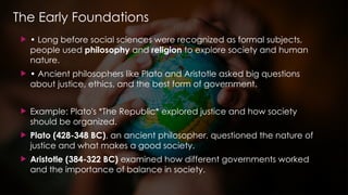 The Early Foundations
 • Long before social sciences were recognized as formal subjects,
people used philosophy and religion to explore society and human
nature.
 • Ancient philosophers like Plato and Aristotle asked big questions
about justice, ethics, and the best form of government.
 Example: Plato's *The Republic* explored justice and how society
should be organized.
 Plato (428-348 BC), an ancient philosopher, questioned the nature of
justice and what makes a good society.
 Aristotle (384-322 BC) examined how different governments worked
and the importance of balance in society.
 