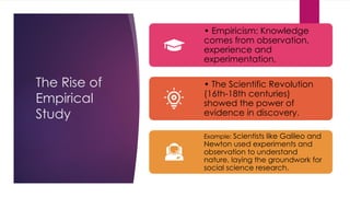 The Rise of
Empirical
Study
• Empiricism: Knowledge
comes from observation,
experience and
experimentation.
• The Scientific Revolution
(16th-18th centuries)
showed the power of
evidence in discovery.
Example: Scientists like Galileo and
Newton used experiments and
observation to understand
nature, laying the groundwork for
social science research.
 