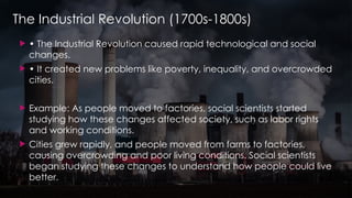 The Industrial Revolution (1700s-1800s)
 • The Industrial Revolution caused rapid technological and social
changes.
 • It created new problems like poverty, inequality, and overcrowded
cities.
 Example: As people moved to factories, social scientists started
studying how these changes affected society, such as labor rights
and working conditions.
 Cities grew rapidly, and people moved from farms to factories,
causing overcrowding and poor living conditions. Social scientists
began studying these changes to understand how people could live
better.
 