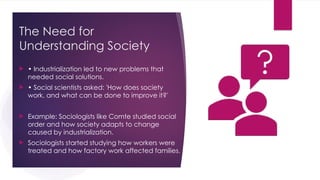 The Need for
Understanding Society
 • Industrialization led to new problems that
needed social solutions.
 • Social scientists asked: 'How does society
work, and what can be done to improve it?'
 Example: Sociologists like Comte studied social
order and how society adapts to change
caused by industrialization.
 Sociologists started studying how workers were
treated and how factory work affected families.
 