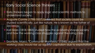 Early Social Science Thinkers
 Early thinkers began to apply logic and scientific methods to
understand society.
 Auguste Comte (1798-1857) believed that society could be
studied scientifically, just like nature. He is known as the father of
Sociology.
 Karl Marx (1818-1883) studied how the economy shapes society
and how the working class struggles against the ruling class.
 Example: Marx's *Communist Manifesto* (1848) argued that the
working class would rise up against capitalism due to exploitation.
 