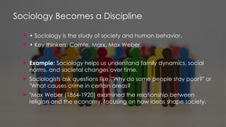 Sociology Becomes a Discipline
 • Sociology is the study of society and human behavior.
 • Key thinkers: Comte, Marx, Max Weber.
 Example: Sociology helps us understand family dynamics, social
norms, and societal changes over time.
 Sociologists ask questions like, "Why do some people stay poor?" or
"What causes crime in certain areas?
 "Max Weber (1864-1920) examined the relationship between
religion and the economy, focusing on how ideas shape society.
 
