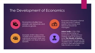 The Development of Economics
Economics studies how
people use resources and
produce goods.
Economics became a formal
study because it helped
explain how money and
resources should be
managed.
Example: Smith's idea of the
'invisible hand' explained how
individuals acting in their own
self-interest can lead to social
benefits.
Adam Smith (1723-1790),
known as the father of
economics, explained how
markets work in his famous
book The Wealth of Nations.
He introduced the idea of the
"invisible hand," where people
acting in their self-interest can
help society as a whole.
 