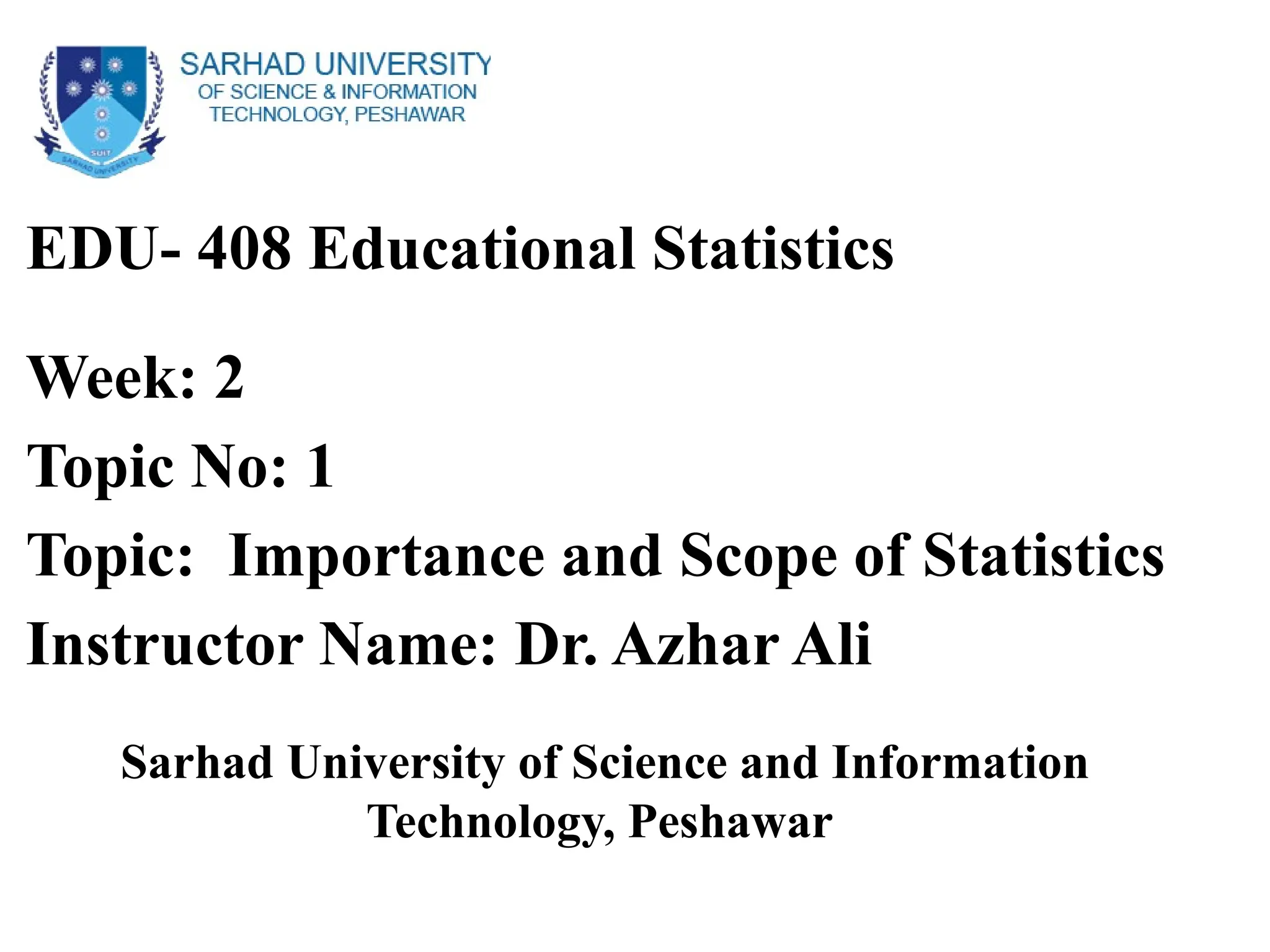 EDU- 408 Educational Statistics
Week: 2
Topic No: 1
Topic: Importance and Scope of Statistics
Instructor Name: Dr. Azhar Ali
Sarhad University of Science and Information
Technology, Peshawar
 