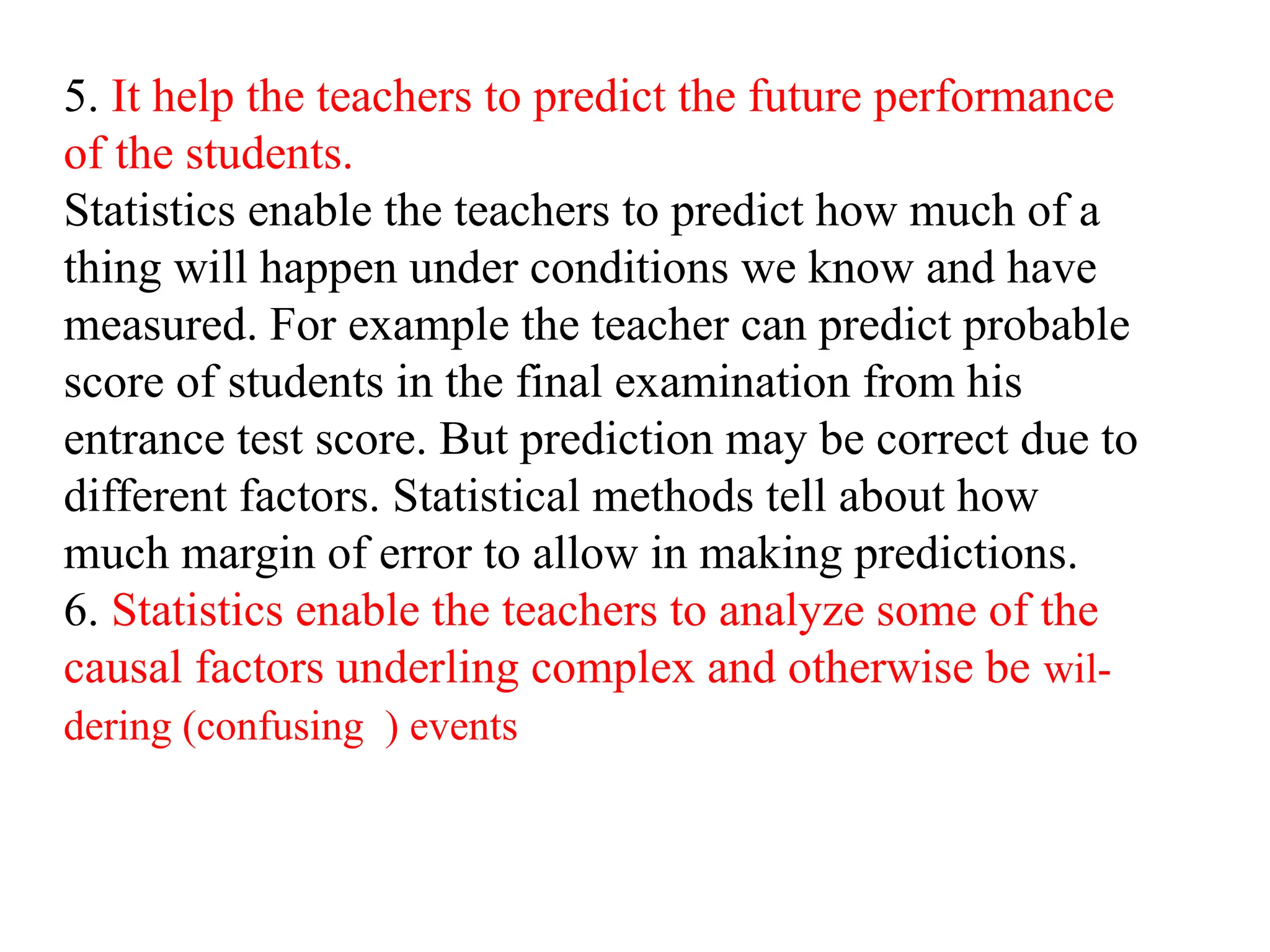 5. It help the teachers to predict the future performance
of the students.
Statistics enable the teachers to predict how much of a
thing will happen under conditions we know and have
measured. For example the teacher can predict probable
score of students in the final examination from his
entrance test score. But prediction may be correct due to
different factors. Statistical methods tell about how
much margin of error to allow in making predictions.
6. Statistics enable the teachers to analyze some of the
causal factors underling complex and otherwise be wil-
dering (confusing ) events
 