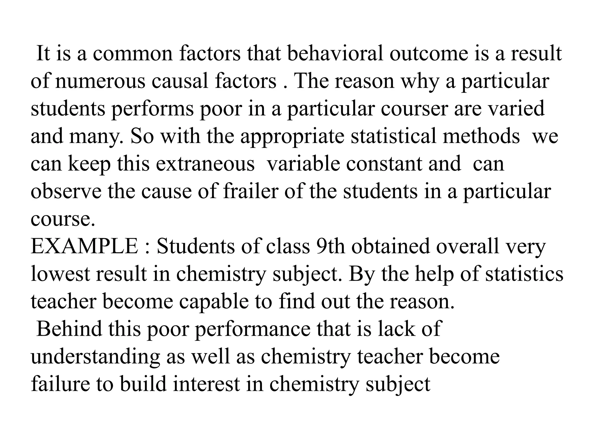 It is a common factors that behavioral outcome is a result
of numerous causal factors . The reason why a particular
students performs poor in a particular courser are varied
and many. So with the appropriate statistical methods we
can keep this extraneous variable constant and can
observe the cause of frailer of the students in a particular
course.
EXAMPLE : Students of class 9th obtained overall very
lowest result in chemistry subject. By the help of statistics
teacher become capable to find out the reason.
Behind this poor performance that is lack of
understanding as well as chemistry teacher become
failure to build interest in chemistry subject
 