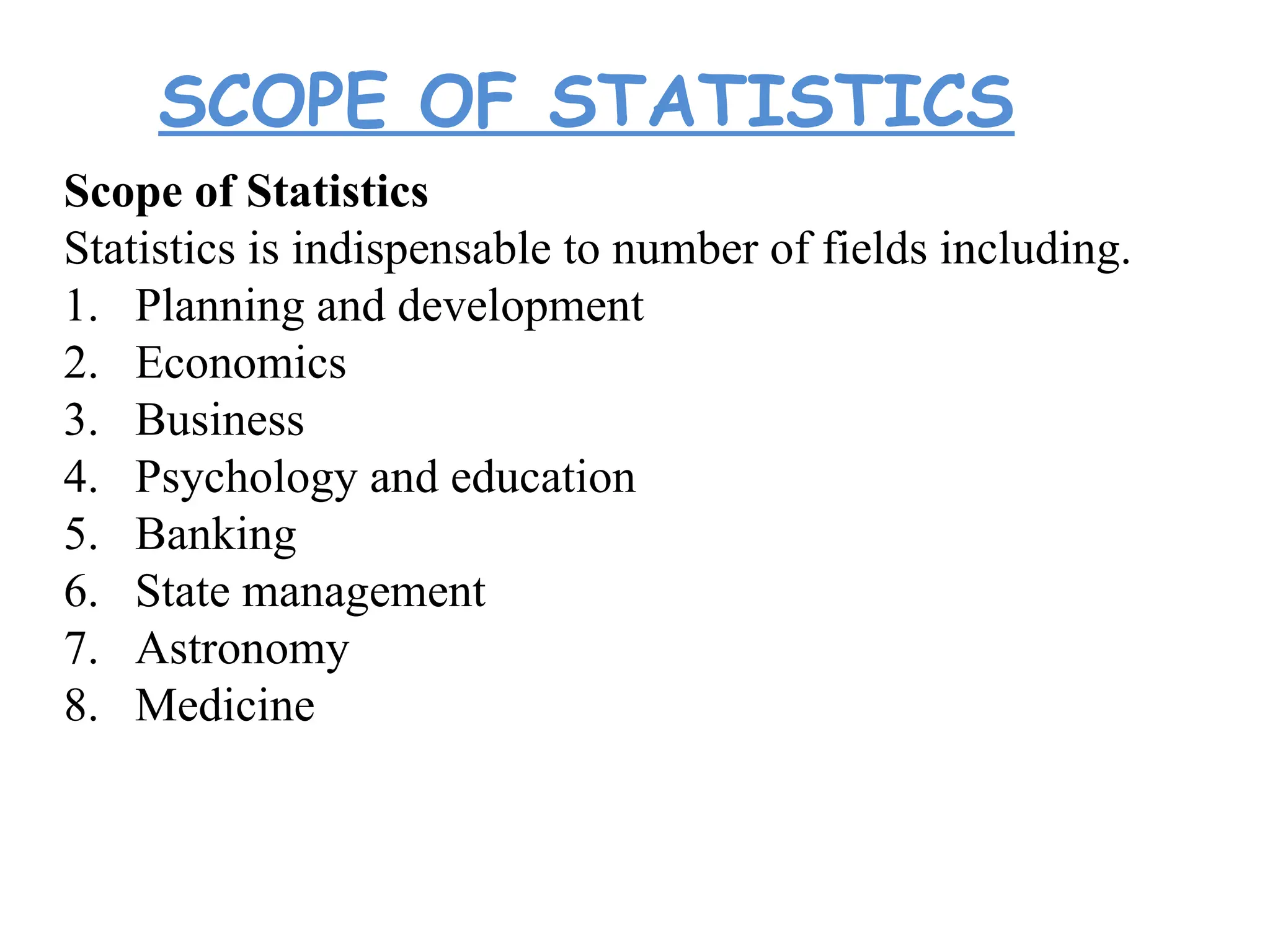 SCOPE OF STATISTICS
Scope of Statistics
Statistics is indispensable to number of fields including.
1. Planning and development
2. Economics
3. Business
4. Psychology and education
5. Banking
6. State management
7. Astronomy
8. Medicine
 