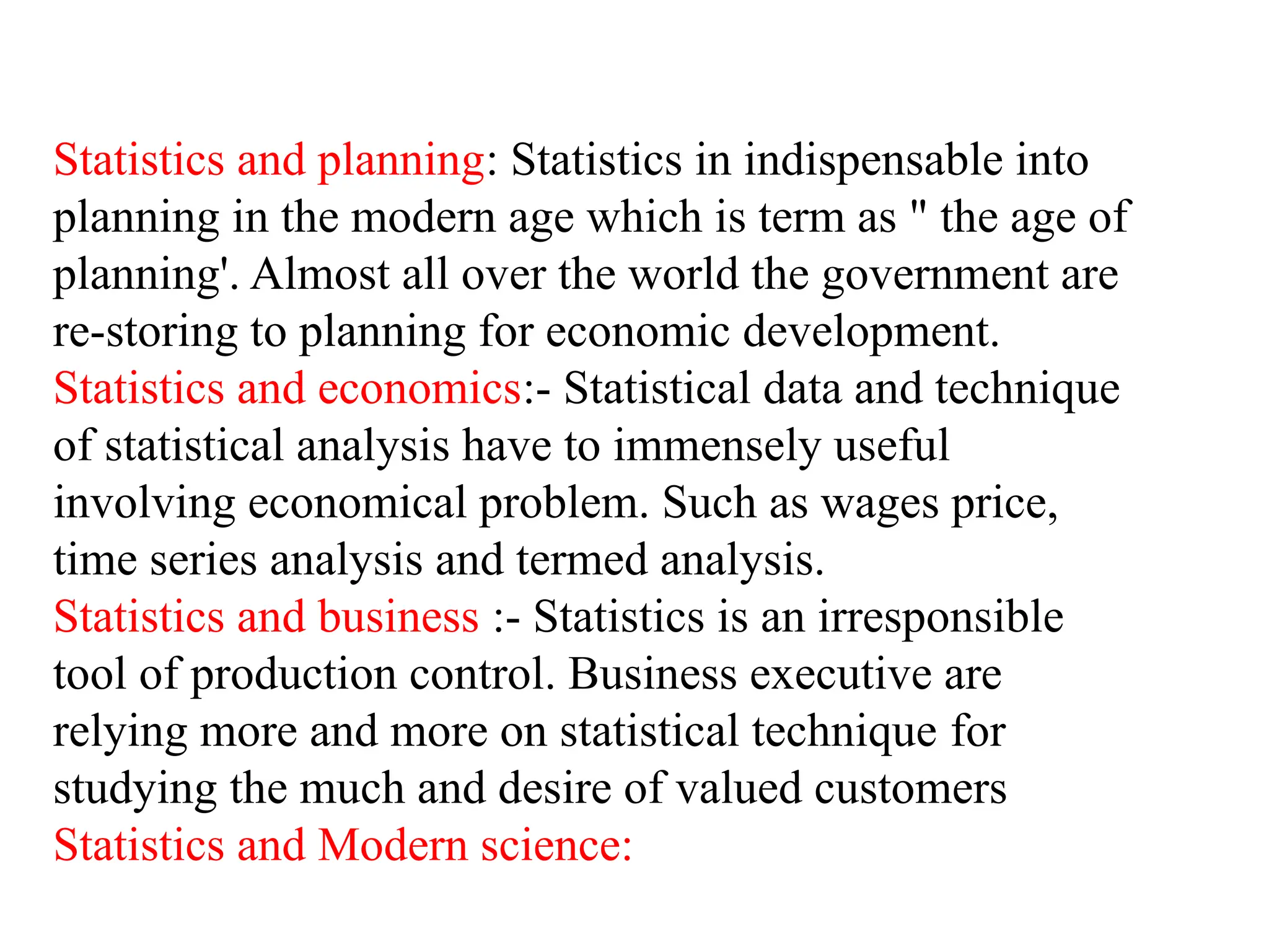 Statistics and planning: Statistics in indispensable into
planning in the modern age which is term as " the age of
planning'. Almost all over the world the government are
re-storing to planning for economic development.
Statistics and economics:- Statistical data and technique
of statistical analysis have to immensely useful
involving economical problem. Such as wages price,
time series analysis and termed analysis.
Statistics and business :- Statistics is an irresponsible
tool of production control. Business executive are
relying more and more on statistical technique for
studying the much and desire of valued customers
Statistics and Modern science:
 