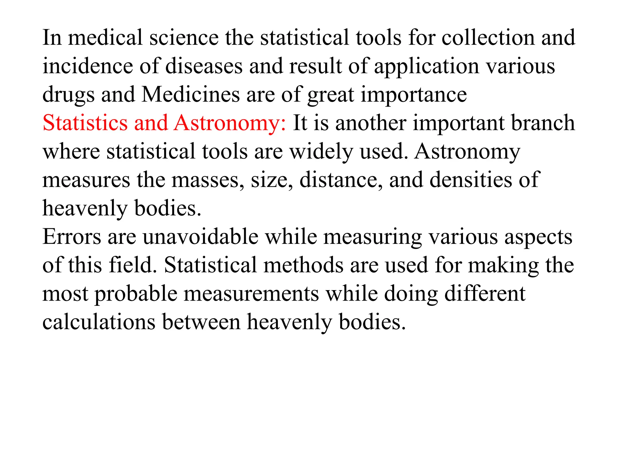 In medical science the statistical tools for collection and
incidence of diseases and result of application various
drugs and Medicines are of great importance
Statistics and Astronomy: It is another important branch
where statistical tools are widely used. Astronomy
measures the masses, size, distance, and densities of
heavenly bodies.
Errors are unavoidable while measuring various aspects
of this field. Statistical methods are used for making the
most probable measurements while doing different
calculations between heavenly bodies.
 