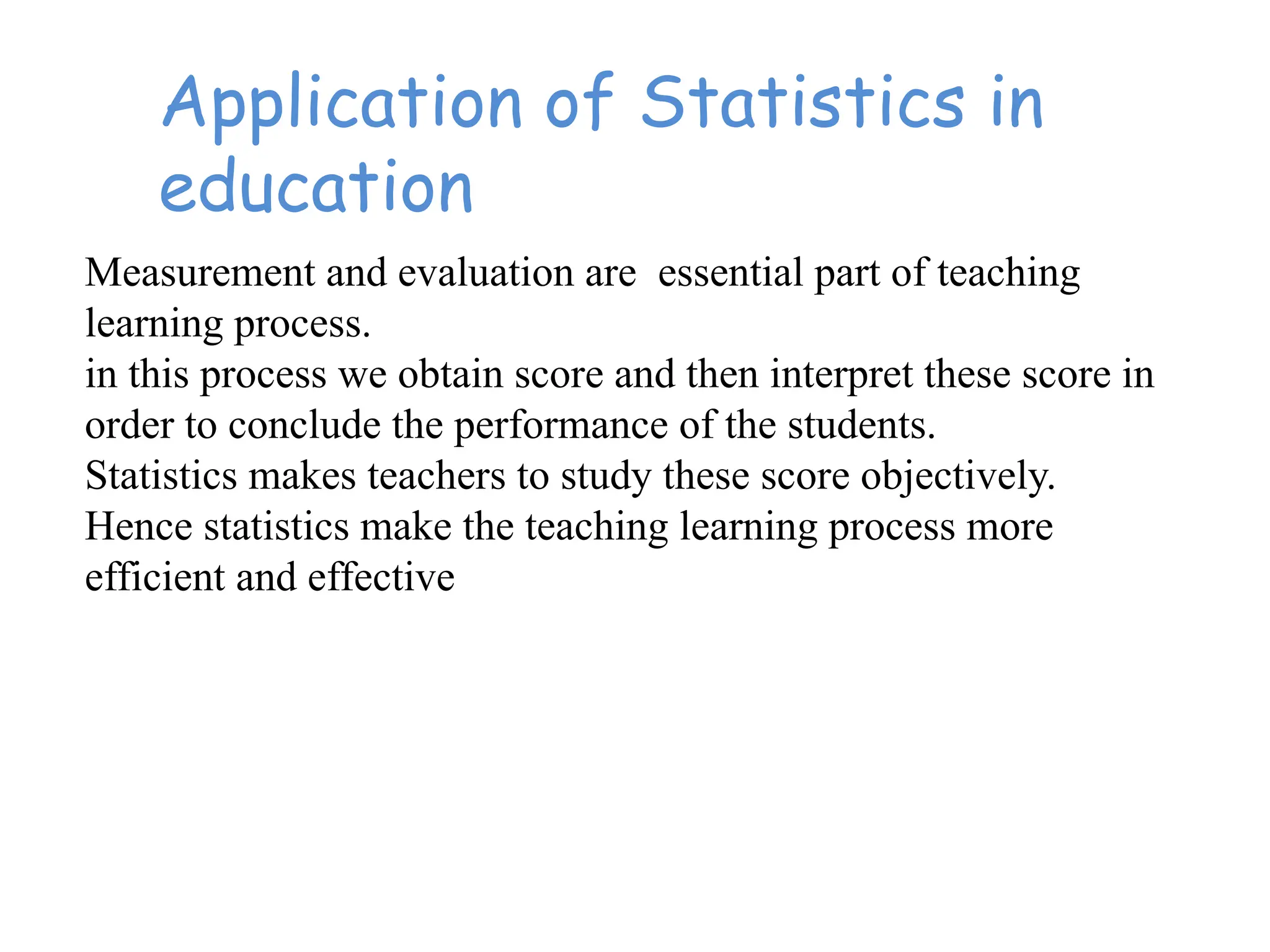 Application of Statistics in
education
Measurement and evaluation are essential part of teaching
learning process.
in this process we obtain score and then interpret these score in
order to conclude the performance of the students.
Statistics makes teachers to study these score objectively.
Hence statistics make the teaching learning process more
efficient and effective
 