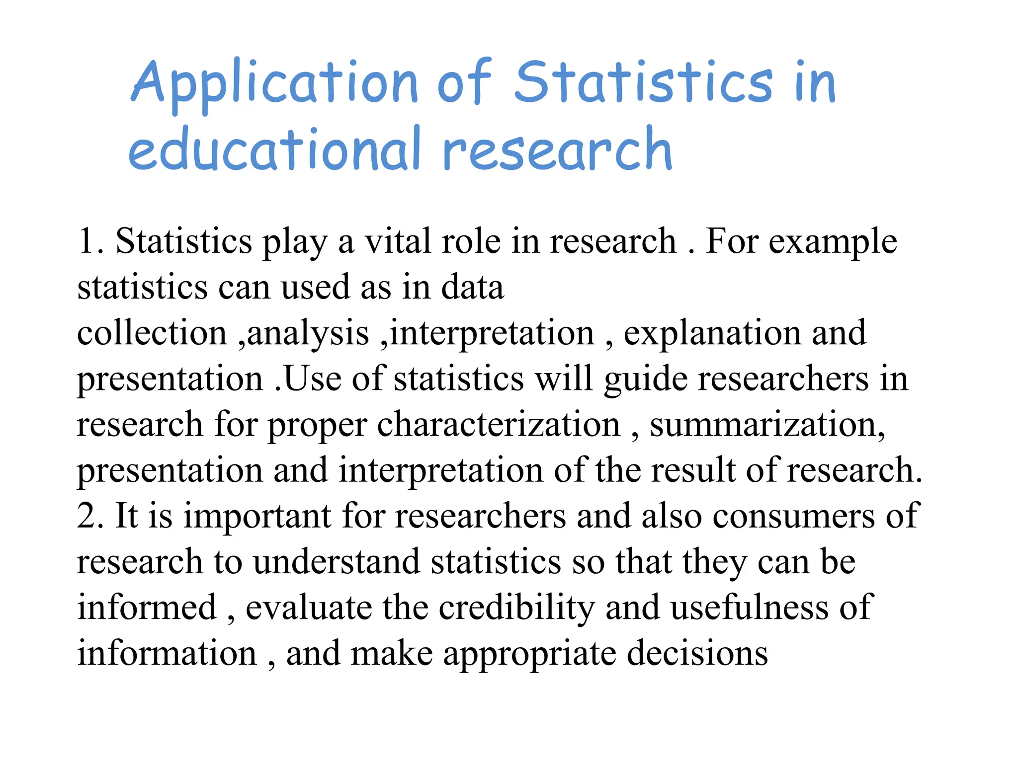 Application of Statistics in
educational research
1. Statistics play a vital role in research . For example
statistics can used as in data
collection ,analysis ,interpretation , explanation and
presentation .Use of statistics will guide researchers in
research for proper characterization , summarization,
presentation and interpretation of the result of research.
2. It is important for researchers and also consumers of
research to understand statistics so that they can be
informed , evaluate the credibility and usefulness of
information , and make appropriate decisions
 