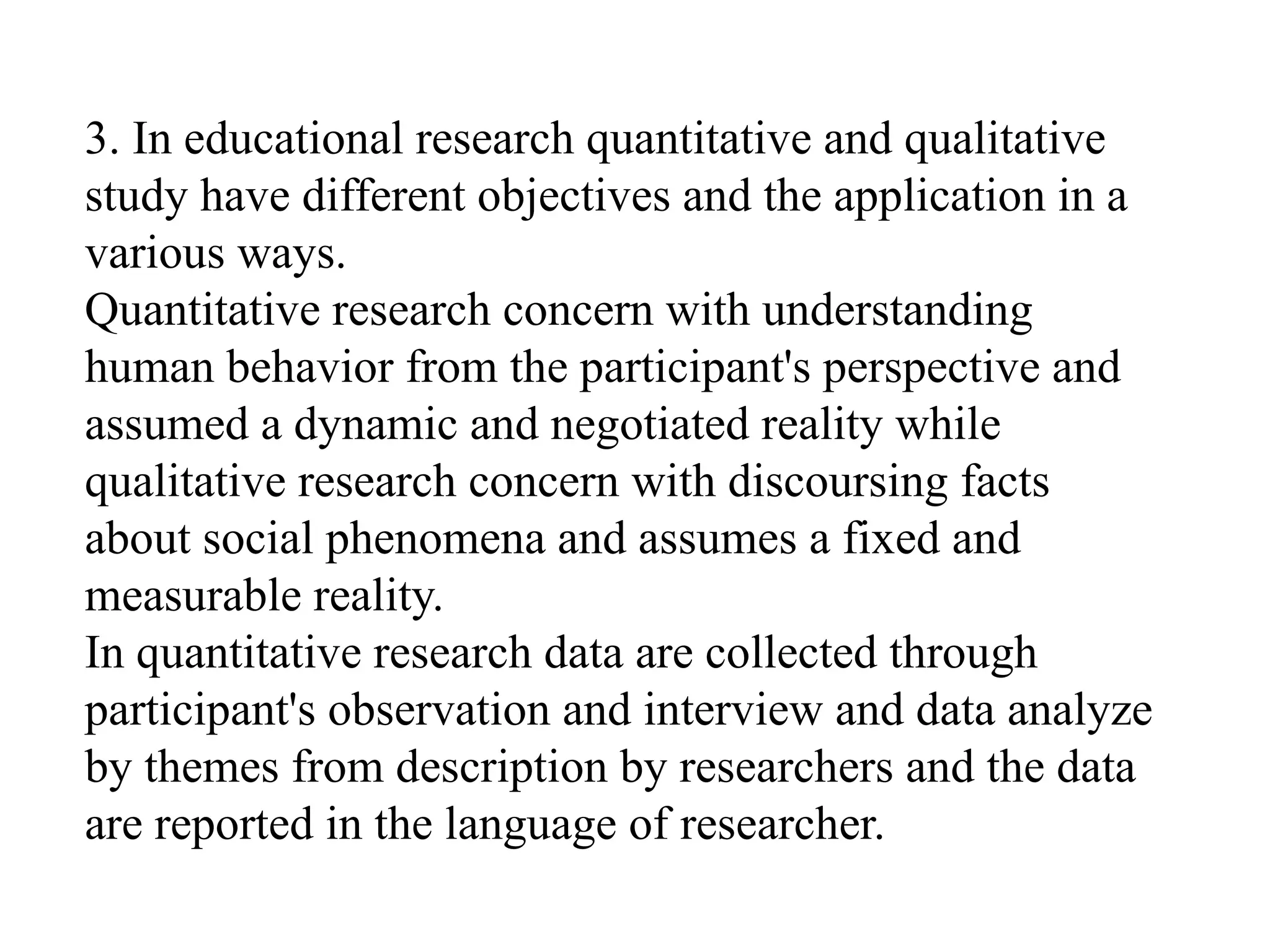 3. In educational research quantitative and qualitative
study have different objectives and the application in a
various ways.
Quantitative research concern with understanding
human behavior from the participant's perspective and
assumed a dynamic and negotiated reality while
qualitative research concern with discoursing facts
about social phenomena and assumes a fixed and
measurable reality.
In quantitative research data are collected through
participant's observation and interview and data analyze
by themes from description by researchers and the data
are reported in the language of researcher.
 