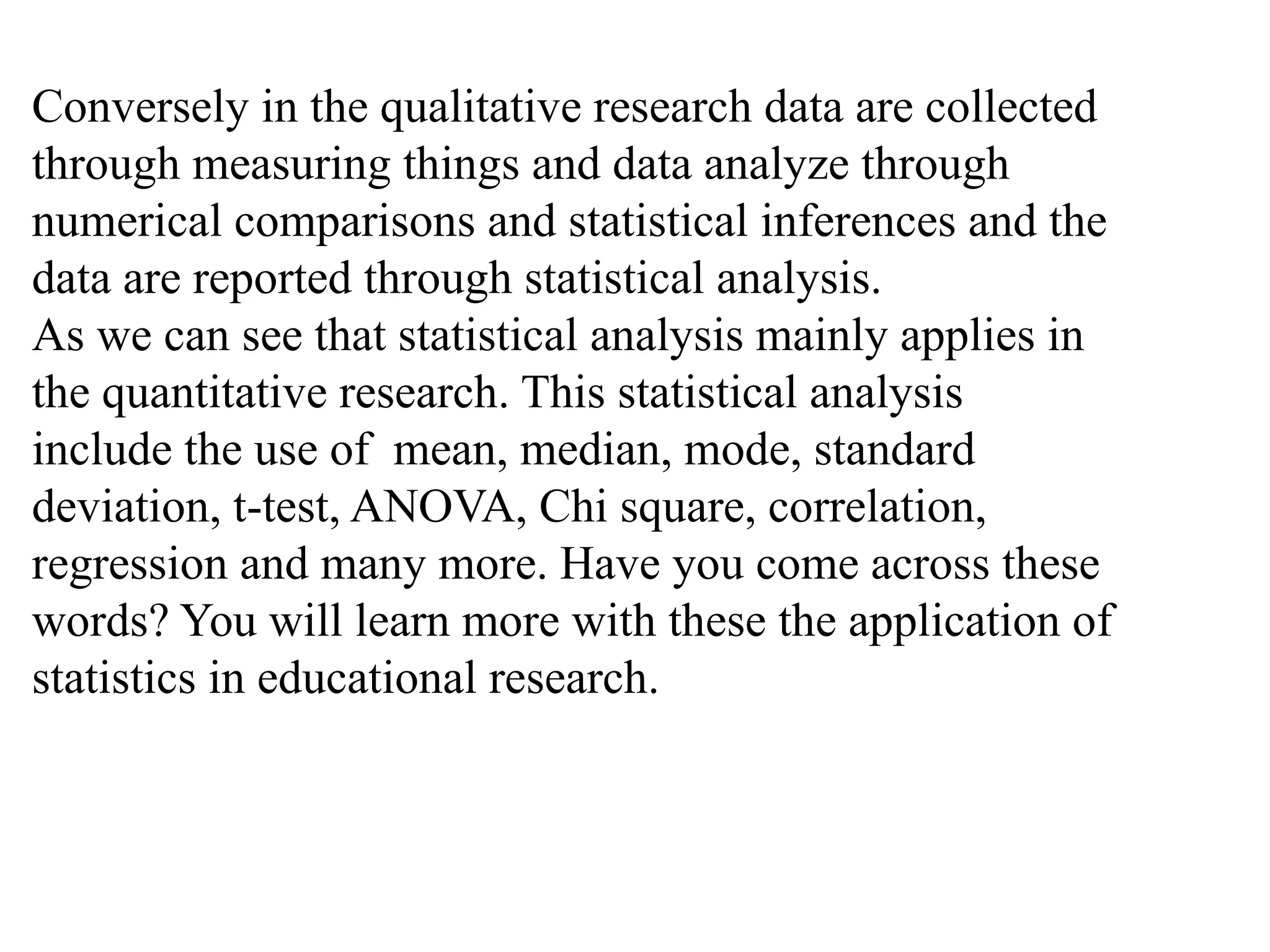 Conversely in the qualitative research data are collected
through measuring things and data analyze through
numerical comparisons and statistical inferences and the
data are reported through statistical analysis.
As we can see that statistical analysis mainly applies in
the quantitative research. This statistical analysis
include the use of mean, median, mode, standard
deviation, t-test, ANOVA, Chi square, correlation,
regression and many more. Have you come across these
words? You will learn more with these the application of
statistics in educational research.
 