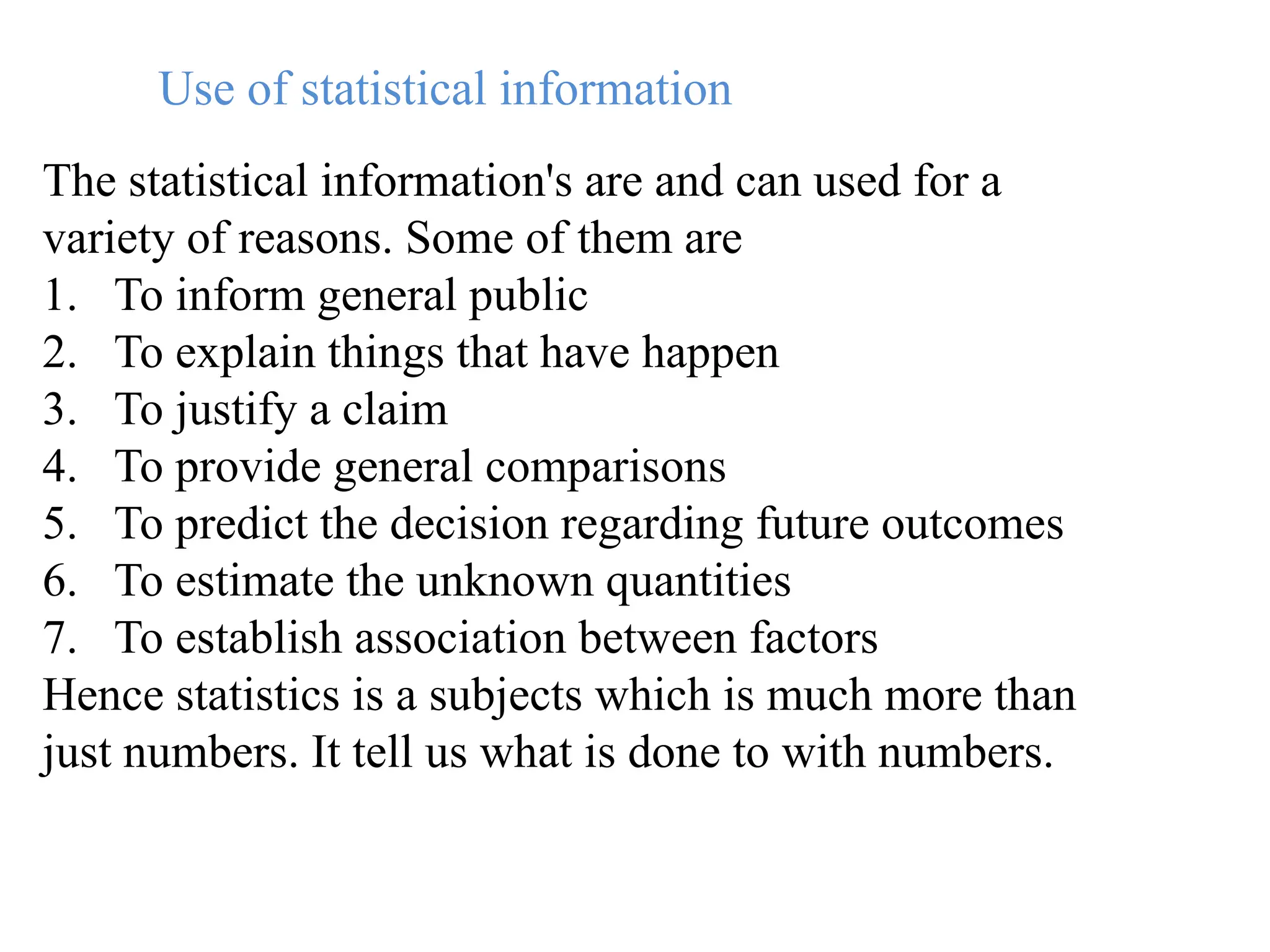 Use of statistical information
The statistical information's are and can used for a
variety of reasons. Some of them are
1. To inform general public
2. To explain things that have happen
3. To justify a claim
4. To provide general comparisons
5. To predict the decision regarding future outcomes
6. To estimate the unknown quantities
7. To establish association between factors
Hence statistics is a subjects which is much more than
just numbers. It tell us what is done to with numbers.
 