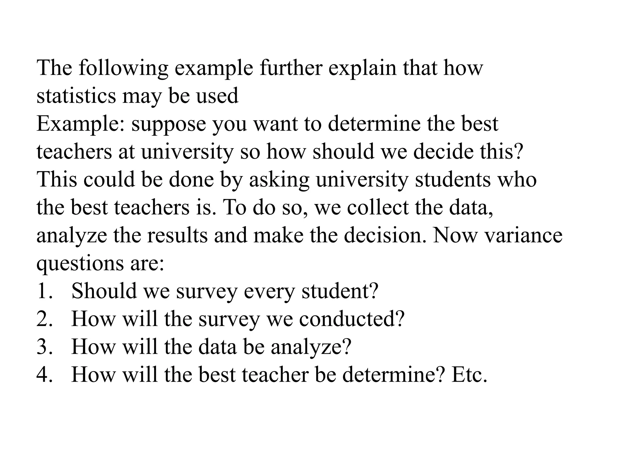The following example further explain that how
statistics may be used
Example: suppose you want to determine the best
teachers at university so how should we decide this?
This could be done by asking university students who
the best teachers is. To do so, we collect the data,
analyze the results and make the decision. Now variance
questions are:
1. Should we survey every student?
2. How will the survey we conducted?
3. How will the data be analyze?
4. How will the best teacher be determine? Etc.
 