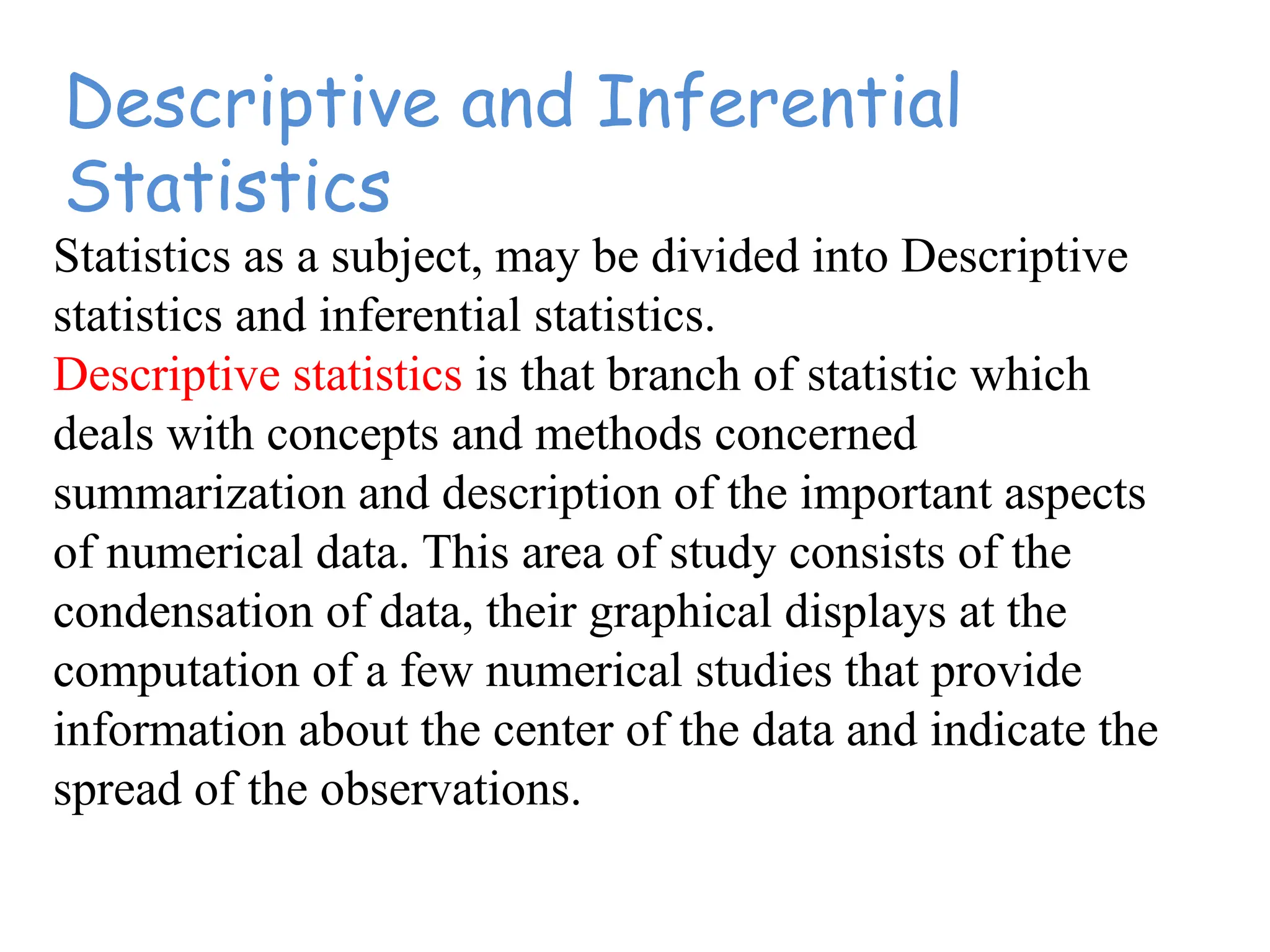Descriptive and Inferential
Statistics
Statistics as a subject, may be divided into Descriptive
statistics and inferential statistics.
Descriptive statistics is that branch of statistic which
deals with concepts and methods concerned
summarization and description of the important aspects
of numerical data. This area of study consists of the
condensation of data, their graphical displays at the
computation of a few numerical studies that provide
information about the center of the data and indicate the
spread of the observations.
 