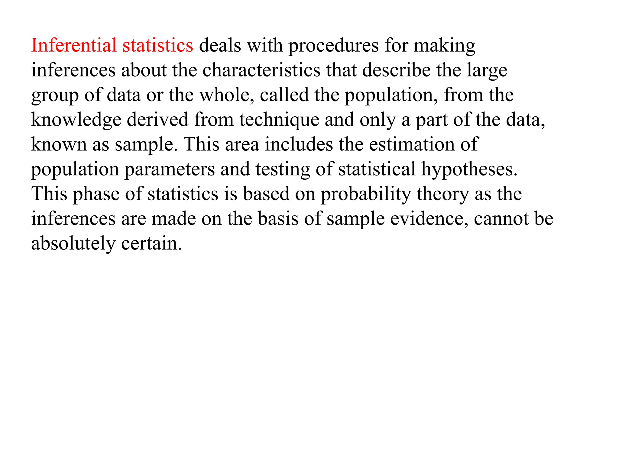Inferential statistics deals with procedures for making
inferences about the characteristics that describe the large
group of data or the whole, called the population, from the
knowledge derived from technique and only a part of the data,
known as sample. This area includes the estimation of
population parameters and testing of statistical hypotheses.
This phase of statistics is based on probability theory as the
inferences are made on the basis of sample evidence, cannot be
absolutely certain.
 