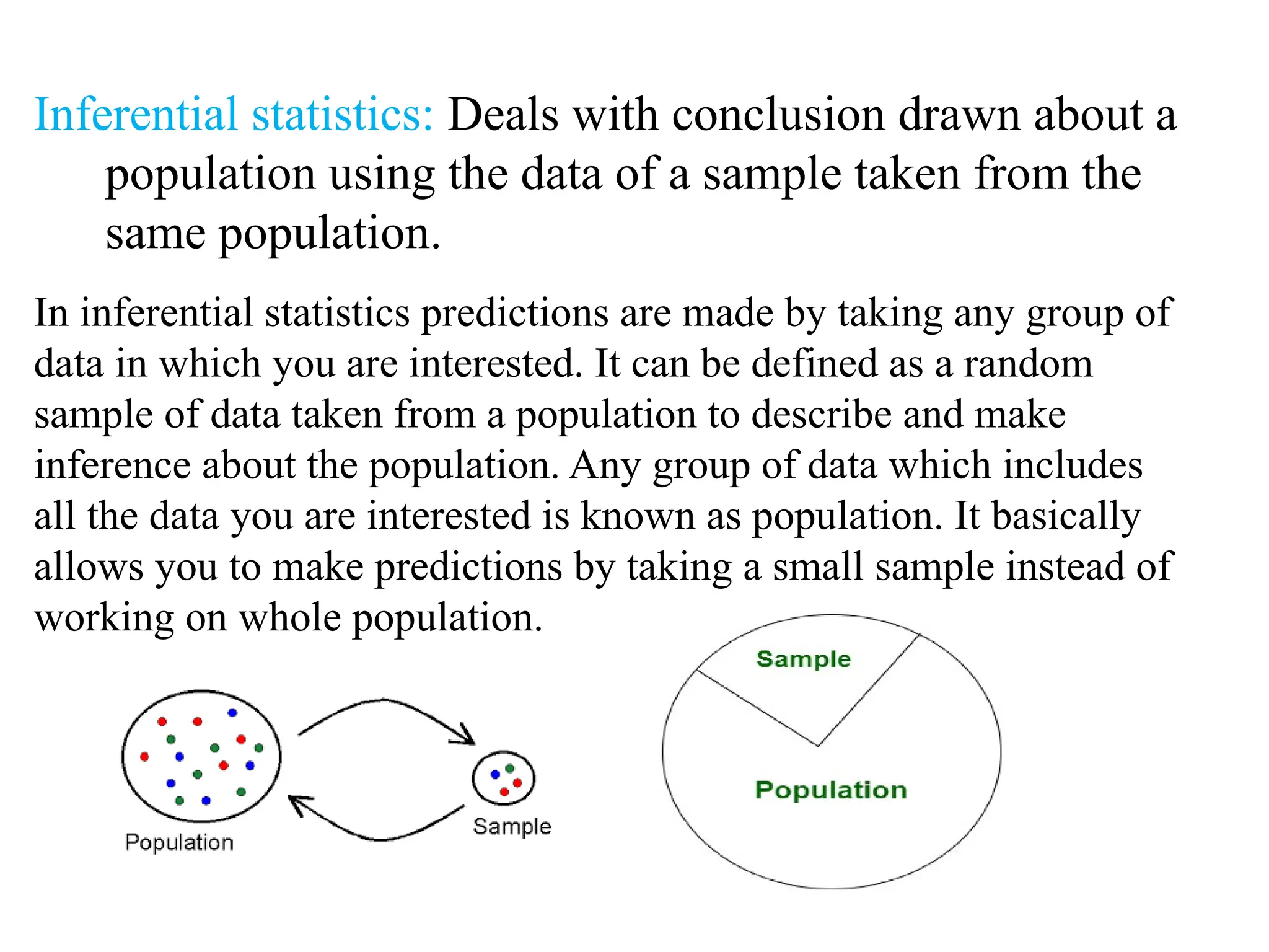Inferential statistics: Deals with conclusion drawn about a
population using the data of a sample taken from the
same population.
In inferential statistics predictions are made by taking any group of
data in which you are interested. It can be defined as a random
sample of data taken from a population to describe and make
inference about the population. Any group of data which includes
all the data you are interested is known as population. It basically
allows you to make predictions by taking a small sample instead of
working on whole population.
 