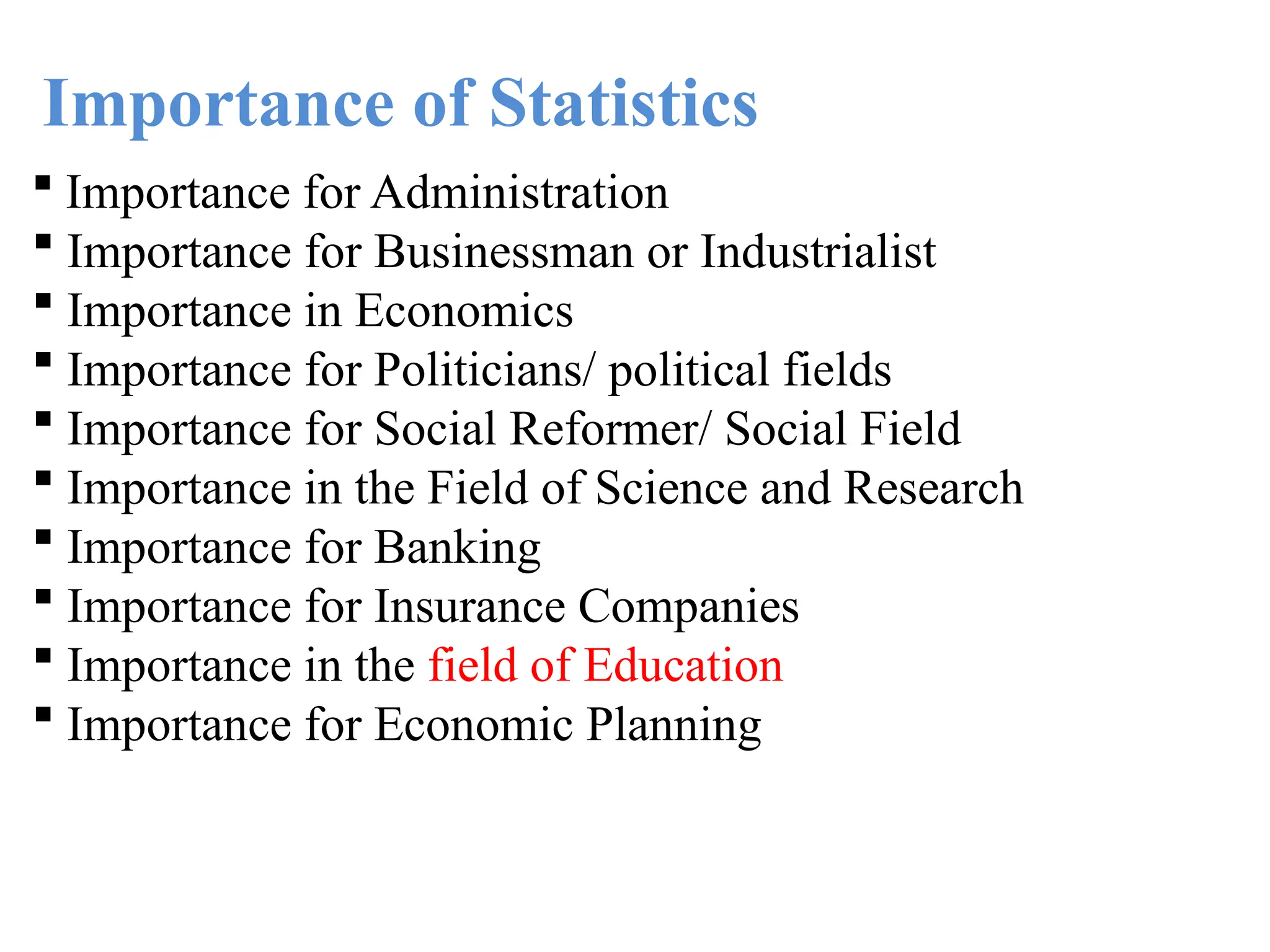 Importance of Statistics
 Importance for Administration
 Importance for Businessman or Industrialist
 Importance in Economics
 Importance for Politicians/ political fields
 Importance for Social Reformer/ Social Field
 Importance in the Field of Science and Research
 Importance for Banking
 Importance for Insurance Companies
 Importance in the field of Education
 Importance for Economic Planning
 