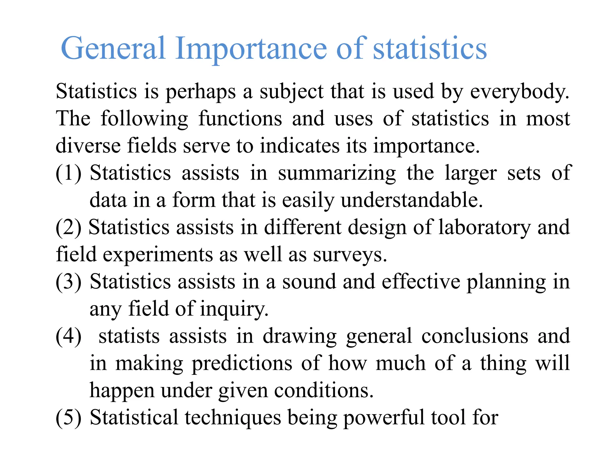 General Importance of statistics
Statistics is perhaps a subject that is used by everybody.
The following functions and uses of statistics in most
diverse fields serve to indicates its importance.
(1) Statistics assists in summarizing the larger sets of
data in a form that is easily understandable.
(2) Statistics assists in different design of laboratory and
field experiments as well as surveys.
(3) Statistics assists in a sound and effective planning in
any field of inquiry.
(4) statists assists in drawing general conclusions and
in making predictions of how much of a thing will
happen under given conditions.
(5) Statistical techniques being powerful tool for
 