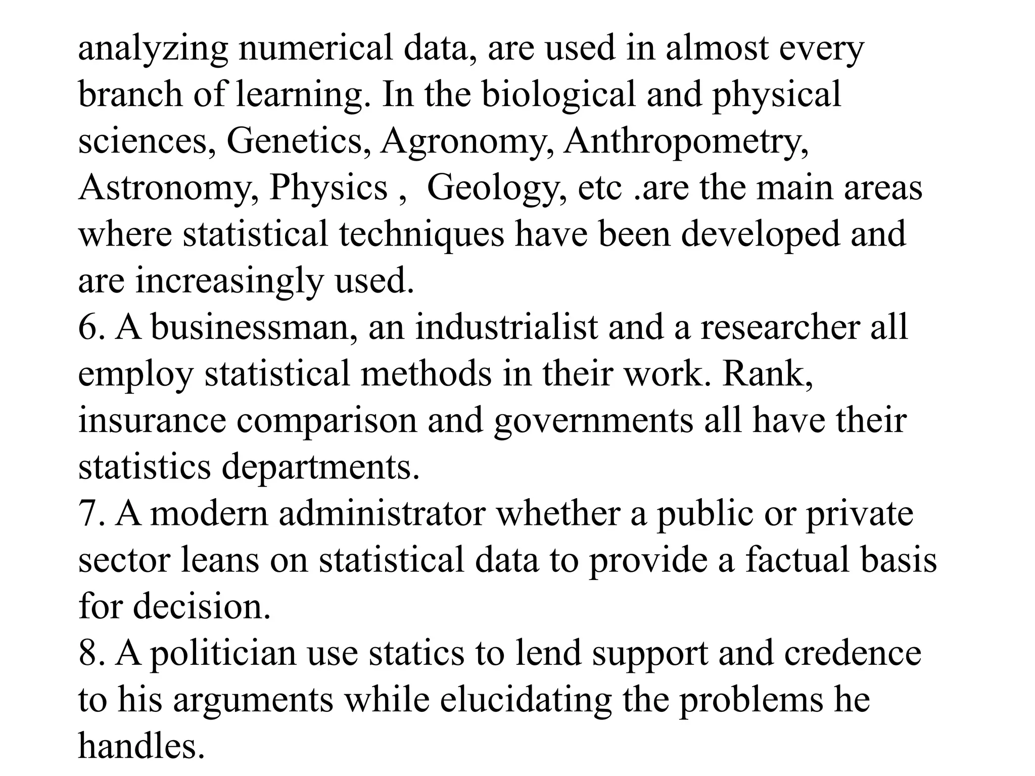 analyzing numerical data, are used in almost every
branch of learning. In the biological and physical
sciences, Genetics, Agronomy, Anthropometry,
Astronomy, Physics , Geology, etc .are the main areas
where statistical techniques have been developed and
are increasingly used.
6. A businessman, an industrialist and a researcher all
employ statistical methods in their work. Rank,
insurance comparison and governments all have their
statistics departments.
7. A modern administrator whether a public or private
sector leans on statistical data to provide a factual basis
for decision.
8. A politician use statics to lend support and credence
to his arguments while elucidating the problems he
handles.
 