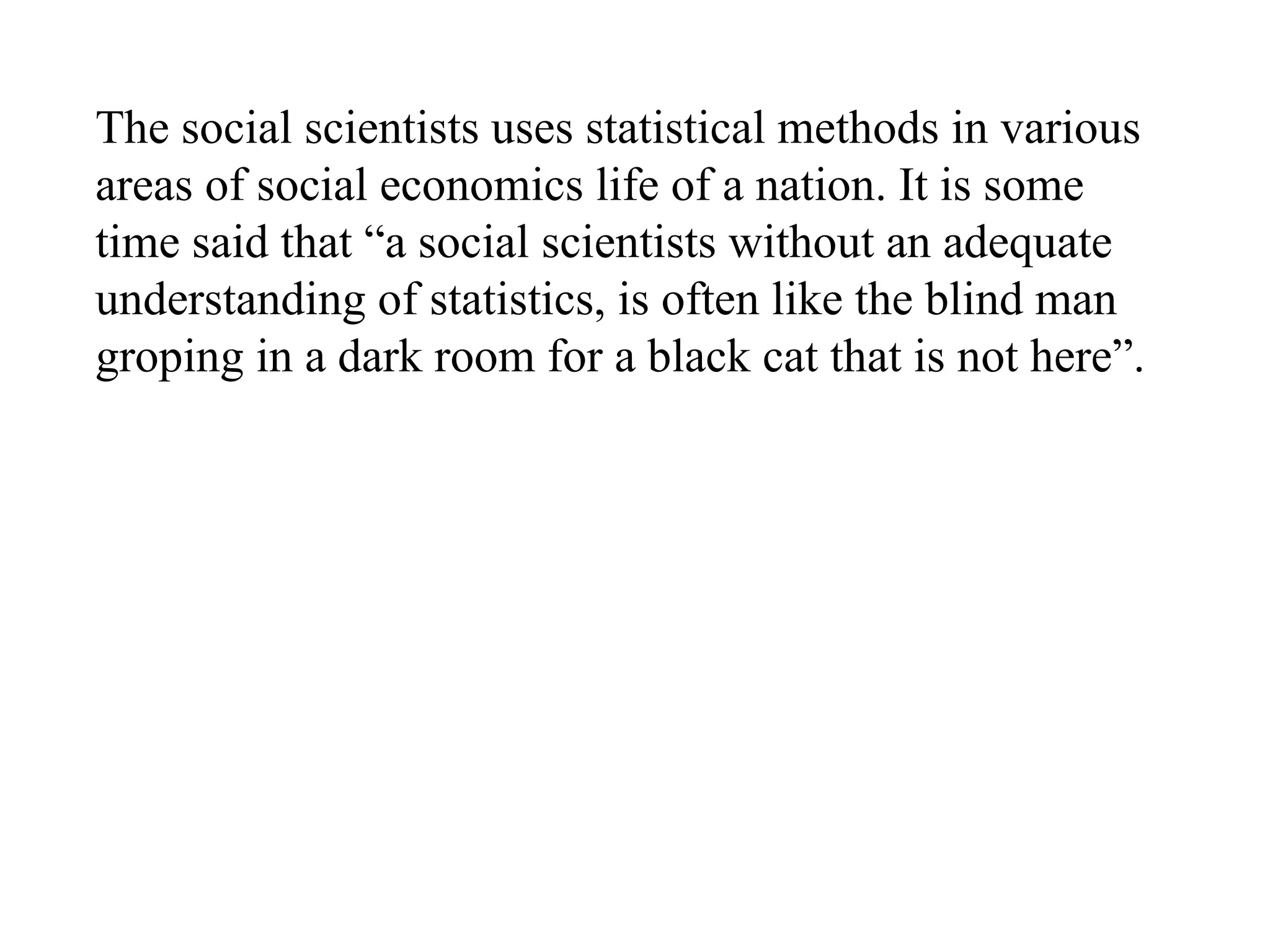 The social scientists uses statistical methods in various
areas of social economics life of a nation. It is some
time said that “a social scientists without an adequate
understanding of statistics, is often like the blind man
groping in a dark room for a black cat that is not here”.
 