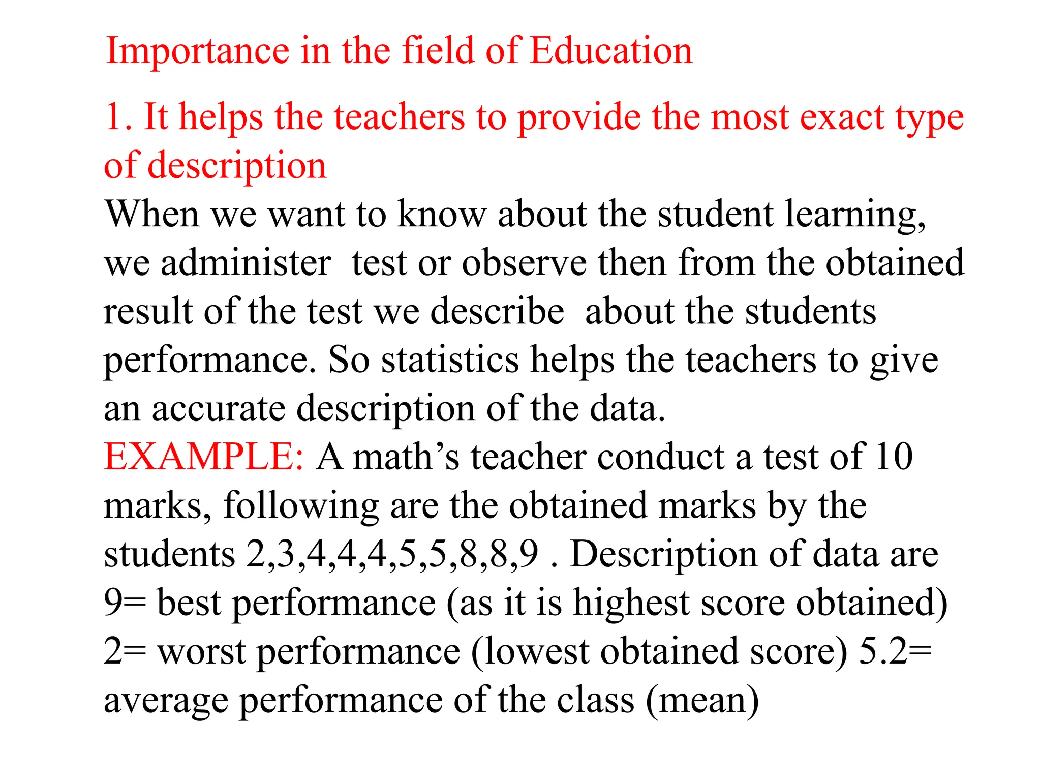 Importance in the field of Education
1. It helps the teachers to provide the most exact type
of description
When we want to know about the student learning,
we administer test or observe then from the obtained
result of the test we describe about the students
performance. So statistics helps the teachers to give
an accurate description of the data.
EXAMPLE: A math’s teacher conduct a test of 10
marks, following are the obtained marks by the
students 2,3,4,4,4,5,5,8,8,9 . Description of data are
9= best performance (as it is highest score obtained)
2= worst performance (lowest obtained score) 5.2=
average performance of the class (mean)
 