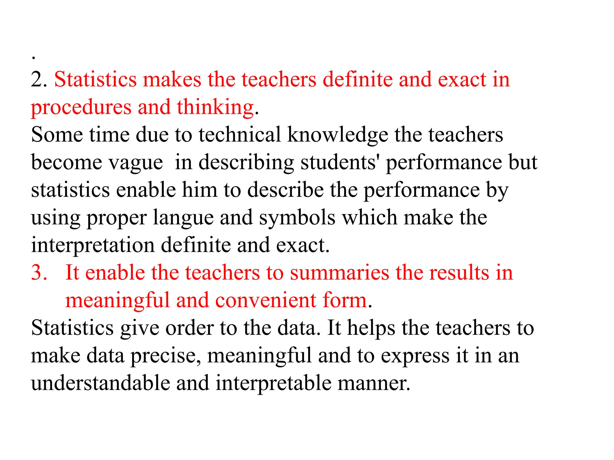 .
2. Statistics makes the teachers definite and exact in
procedures and thinking.
Some time due to technical knowledge the teachers
become vague in describing students' performance but
statistics enable him to describe the performance by
using proper langue and symbols which make the
interpretation definite and exact.
3. It enable the teachers to summaries the results in
meaningful and convenient form.
Statistics give order to the data. It helps the teachers to
make data precise, meaningful and to express it in an
understandable and interpretable manner.
 