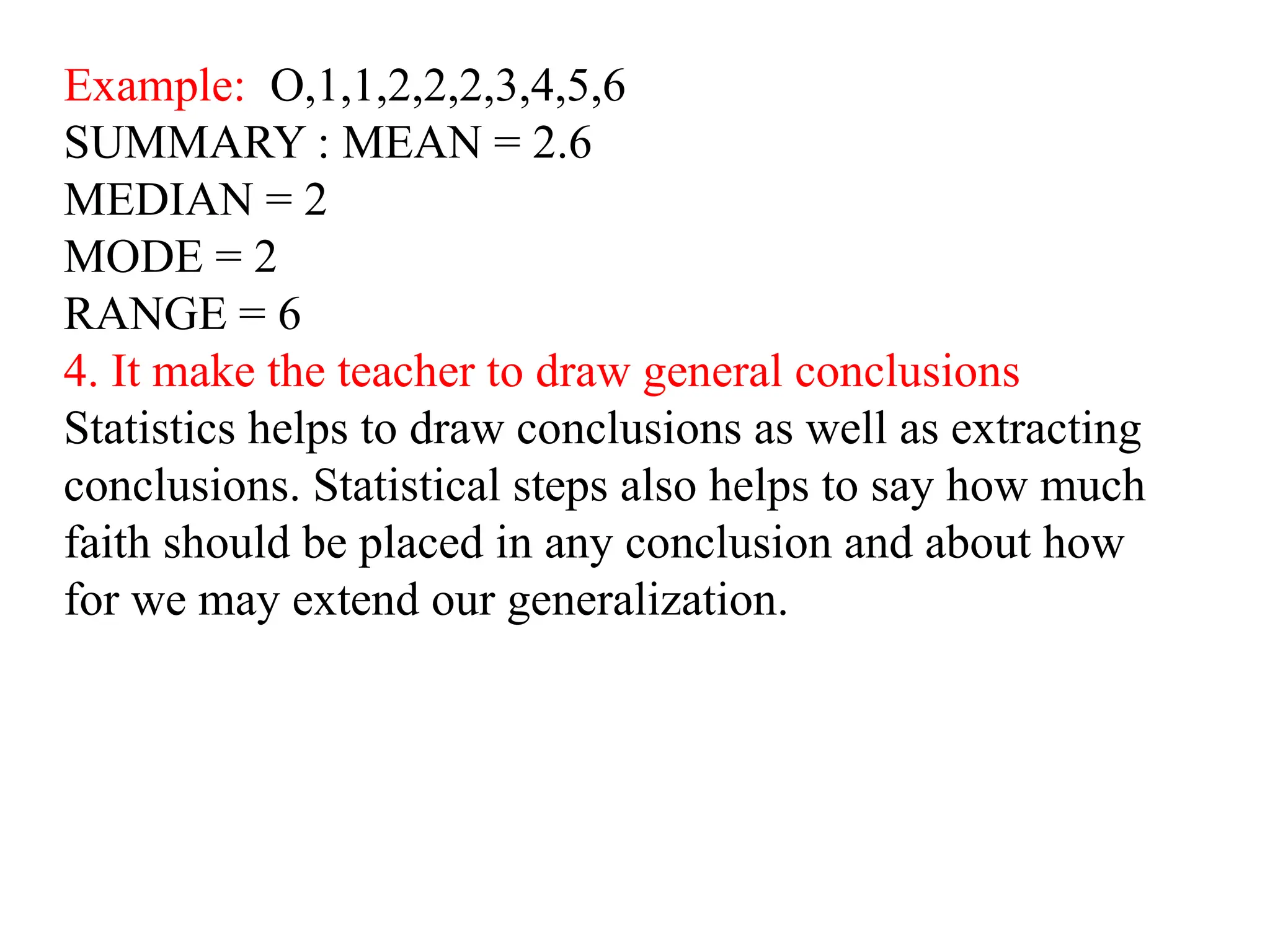 Example: O,1,1,2,2,2,3,4,5,6
SUMMARY : MEAN = 2.6
MEDIAN = 2
MODE = 2
RANGE = 6
4. It make the teacher to draw general conclusions
Statistics helps to draw conclusions as well as extracting
conclusions. Statistical steps also helps to say how much
faith should be placed in any conclusion and about how
for we may extend our generalization.
 