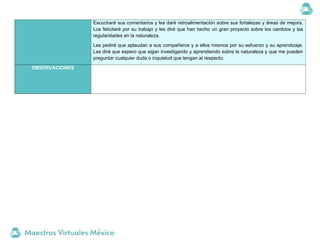 Escucharé sus comentarios y les daré retroalimentación sobre sus fortalezas y áreas de mejora.
Los felicitaré por su trabajo y les diré que han hecho un gran proyecto sobre los cambios y las
regularidades en la naturaleza.
Les pediré que aplaudan a sus compañeros y a ellos mismos por su esfuerzo y su aprendizaje.
Les diré que espero que sigan investigando y aprendiendo sobre la naturaleza y que me pueden
preguntar cualquier duda o inquietud que tengan al respecto.
OBSERVACIONES
 