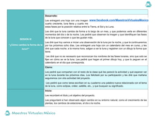 SESION III
“¿Cómo cambia la forma de la
luna?”
Desarrollo:
Les entregaré una hoja con una imagen de las cuatro fases principales de la luna: luna nueva,
cuarto creciente, luna llena y cuarto menguante. Les explicaré brevemente cómo se producen
estas fases por la posición relativa entre la Tierra, el Sol y la Luna.
Les diré que la luna cambia de forma a lo largo de un mes, y que podemos verla en diferentes
momentos del día o de la noche. Les pediré que observen la imagen y que identifiquen las fases
de la luna que conocen o que les gustan más.
Les diré que hoy vamos a iniciar una observación de la luna por la noche, y que la continuaremos
por los próximos ocho días. Les entregaré una hoja con un calendario del mes en curso, y les
diré que cada noche, a la misma hora, salgan a ver la luna y registren con un dibujo la forma que
tiene.
Les diré que no es necesario que reconozcan los nombres de las fases lunares, sino que solo se
fijen en cómo se ve la luna. Les pediré que hagan el primer dibujo hoy, y que lo peguen en el
calendario en el día que corresponda.
Cierre:
Les pediré que compartan con el resto de la clase qué les pareció la actividad y qué esperan ver
en la luna durante los próximos días. Los felicitaré por su participación y les diré que mañana
seguiremos con otra actividad del proyecto.
Les pediré que como tarea escriban en su cuaderno una palabra nueva relacionada con el tema
de la luna, como eclipse, cráter, satélite, etc., y que busquen su significado.
Inicio:
Les recordaré el título y el objetivo del proyecto.
Les preguntaré si han observado algún cambio en su entorno natural, como el crecimiento de las
plantas, los cambios de estaciones, el día o la noche.
www.facebook.com/MaestrosVirtualesMexico
 