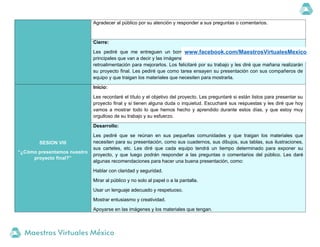 Agradecer al público por su atención y responder a sus preguntas o comentarios.
Cierre:
Les pediré que me entreguen un borrador de su presentación, donde escriban los puntos
principales que van a decir y las imágenes que van a mostrar. Revisaré sus borradores y les daré
retroalimentación para mejorarlos. Los felicitaré por su trabajo y les diré que mañana realizarán
su proyecto final. Les pediré que como tarea ensayen su presentación con sus compañeros de
equipo y que traigan los materiales que necesiten para mostrarla.
SESION VIII
“¿Cómo presentamos nuestro
proyecto final?”
Inicio:
Les recordaré el título y el objetivo del proyecto. Les preguntaré si están listos para presentar su
proyecto final y si tienen alguna duda o inquietud. Escucharé sus respuestas y les diré que hoy
vamos a mostrar todo lo que hemos hecho y aprendido durante estos días, y que estoy muy
orgulloso de su trabajo y su esfuerzo.
Desarrollo:
Les pediré que se reúnan en sus pequeñas comunidades y que traigan los materiales que
necesiten para su presentación, como sus cuadernos, sus dibujos, sus tablas, sus ilustraciones,
sus carteles, etc. Les diré que cada equipo tendrá un tiempo determinado para exponer su
proyecto, y que luego podrán responder a las preguntas o comentarios del público. Les daré
algunas recomendaciones para hacer una buena presentación, como:
Hablar con claridad y seguridad.
Mirar al público y no solo al papel o a la pantalla.
Usar un lenguaje adecuado y respetuoso.
Mostrar entusiasmo y creatividad.
Apoyarse en las imágenes y los materiales que tengan.
www.facebook.com/MaestrosVirtualesMexico
 