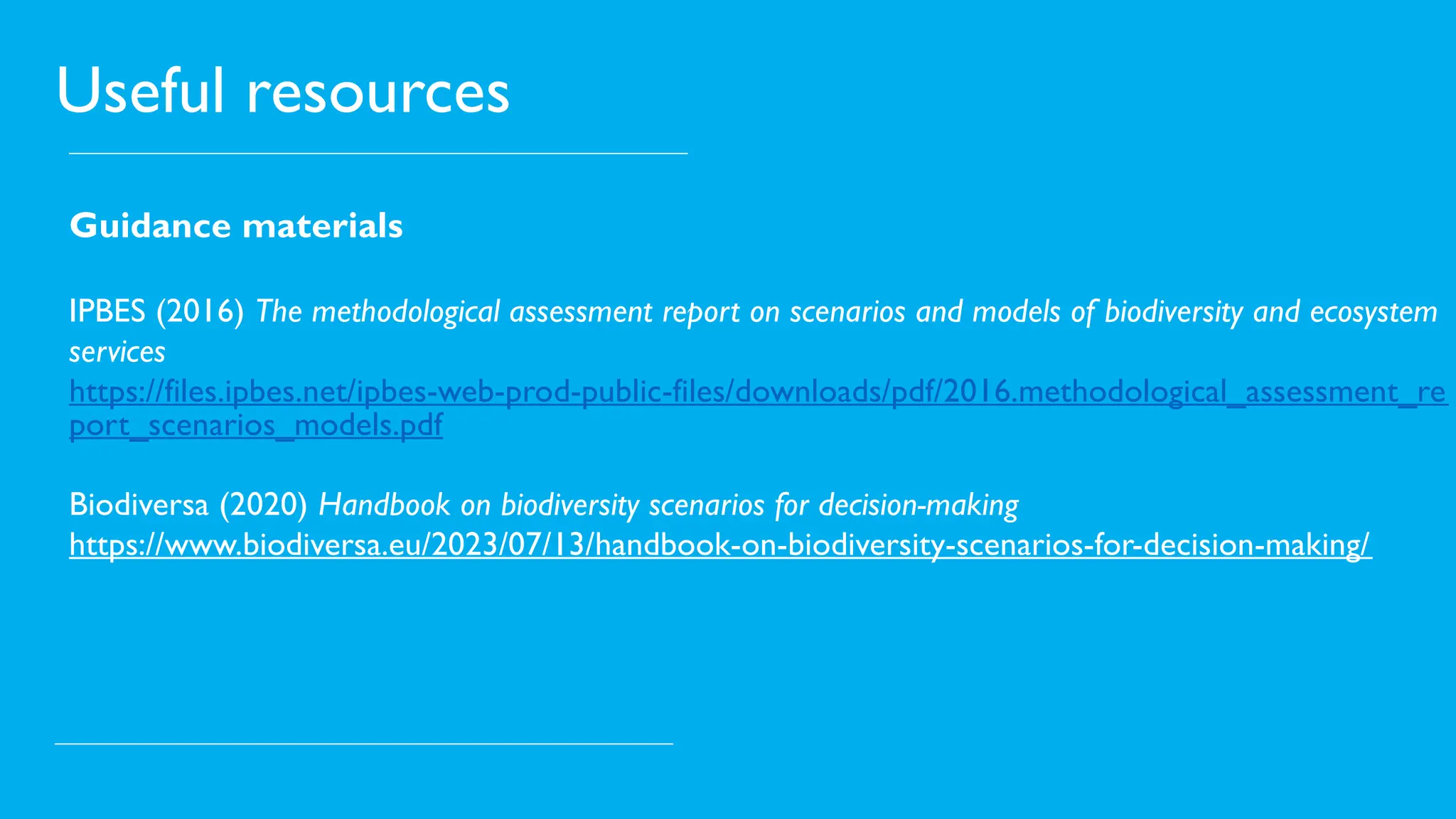 Useful resources
Guidance materials
IPBES (2016) The methodological assessment report on scenarios and models of biodiversity and ecosystem
services
https://files.ipbes.net/ipbes-web-prod-public-files/downloads/pdf/2016.methodological_assessment_re
port_scenarios_models.pdf
Biodiversa (2020) Handbook on biodiversity scenarios for decision-making
https://www.biodiversa.eu/2023/07/13/handbook-on-biodiversity-scenarios-for-decision-making/
 