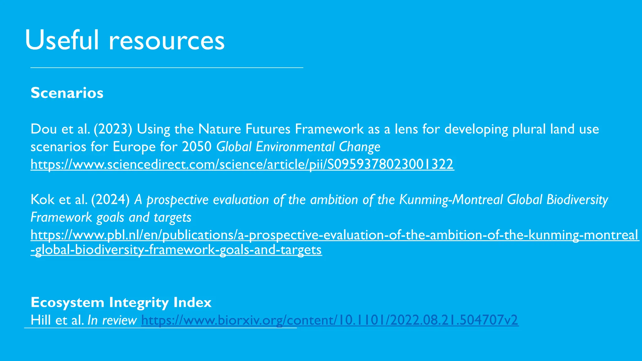 Useful resources
Scenarios
Dou et al. (2023) Using the Nature Futures Framework as a lens for developing plural land use
scenarios for Europe for 2050 Global Environmental Change
https://www.sciencedirect.com/science/article/pii/S0959378023001322
Kok et al. (2024) A prospective evaluation of the ambition of the Kunming-Montreal Global Biodiversity
Framework goals and targets
https://www.pbl.nl/en/publications/a-prospective-evaluation-of-the-ambition-of-the-kunming-montreal
-global-biodiversity-framework-goals-and-targets
Ecosystem Integrity Index
Hill et al. In review https://www.biorxiv.org/content/10.1101/2022.08.21.504707v2
 