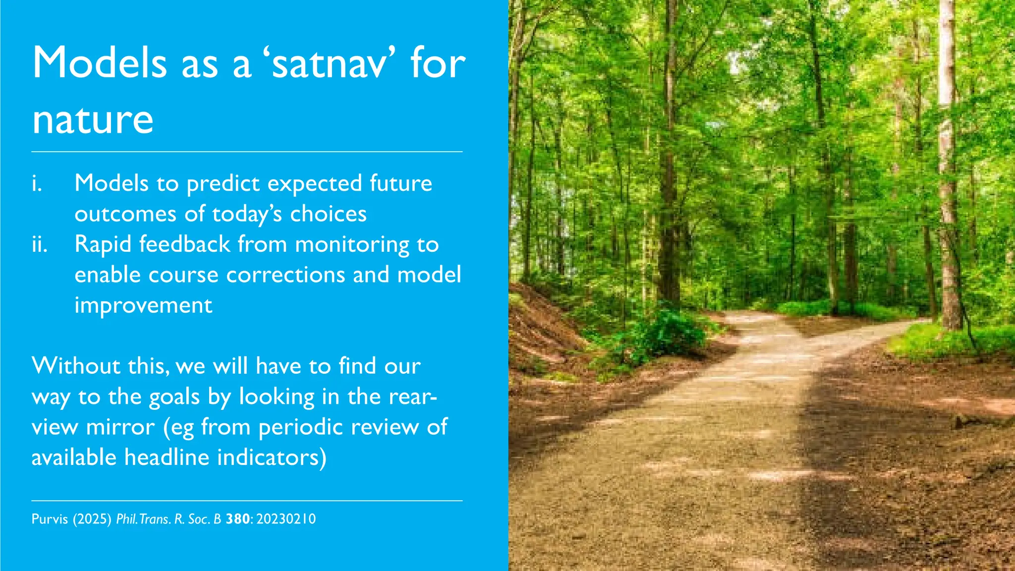 Models as a ‘satnav’ for
nature
i. Models to predict expected future
outcomes of today’s choices
ii. Rapid feedback from monitoring to
enable course corrections and model
improvement
Without this, we will have to find our
way to the goals by looking in the rear-
view mirror (eg from periodic review of
available headline indicators)
Purvis (2025) Phil.Trans. R. Soc. B 380: 20230210
 