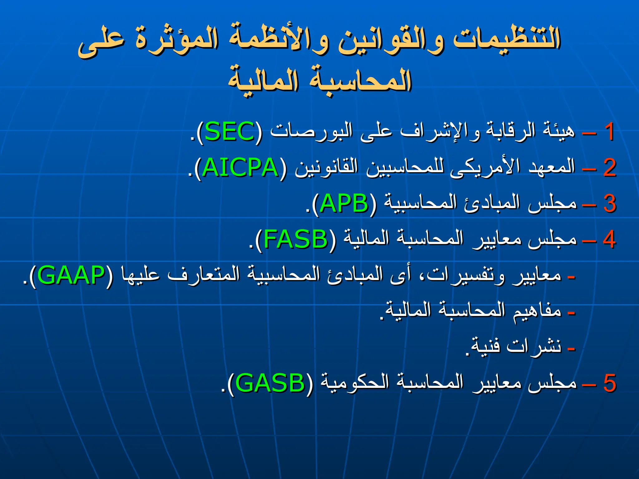 ‫على‬ ‫المؤثرة‬ ‫واألنظمة‬ ‫والقوانين‬ ‫التنظيمات‬
‫على‬ ‫المؤثرة‬ ‫واألنظمة‬ ‫والقوانين‬ ‫التنظيمات‬
‫المالية‬ ‫المحاسبة‬
‫المالية‬ ‫المحاسبة‬
1
1
–
–
( ‫البورصات‬ ‫على‬ ‫واإلشراف‬ ‫الرقابة‬ ‫هيئة‬
( ‫البورصات‬ ‫على‬ ‫واإلشراف‬ ‫الرقابة‬ ‫هيئة‬
SEC
SEC
.)
.)
2
2
–
–
( ‫القانونين‬ ‫للمحاسبين‬ ‫األمريكى‬ ‫المعهد‬
( ‫القانونين‬ ‫للمحاسبين‬ ‫األمريكى‬ ‫المعهد‬
AICPA
AICPA
.)
.)
3
3
–
–
( ‫المحاسبية‬ ‫المبادئ‬ ‫مجلس‬
( ‫المحاسبية‬ ‫المبادئ‬ ‫مجلس‬
APB
APB
.)
.)
4
4
–
–
( ‫المالية‬ ‫المحاسبة‬ ‫معايير‬ ‫مجلس‬
( ‫المالية‬ ‫المحاسبة‬ ‫معايير‬ ‫مجلس‬
FASB
FASB
.)
.)
-
-
( ‫عليها‬ ‫المتعارف‬ ‫المحاسبية‬ ‫المبادئ‬ ‫أى‬ ،‫وتفسيرات‬ ‫معايير‬
( ‫عليها‬ ‫المتعارف‬ ‫المحاسبية‬ ‫المبادئ‬ ‫أى‬ ،‫وتفسيرات‬ ‫معايير‬
GAAP
GAAP
.)
.)
-
-
.‫المالية‬ ‫المحاسبة‬ ‫مفاهيم‬
.‫المالية‬ ‫المحاسبة‬ ‫مفاهيم‬
-
-
.‫فنية‬ ‫نشرات‬
.‫فنية‬ ‫نشرات‬
5
5
–
–
( ‫الحكومية‬ ‫المحاسبة‬ ‫معايير‬ ‫مجلس‬
( ‫الحكومية‬ ‫المحاسبة‬ ‫معايير‬ ‫مجلس‬
GASB
GASB
.)
.)
 