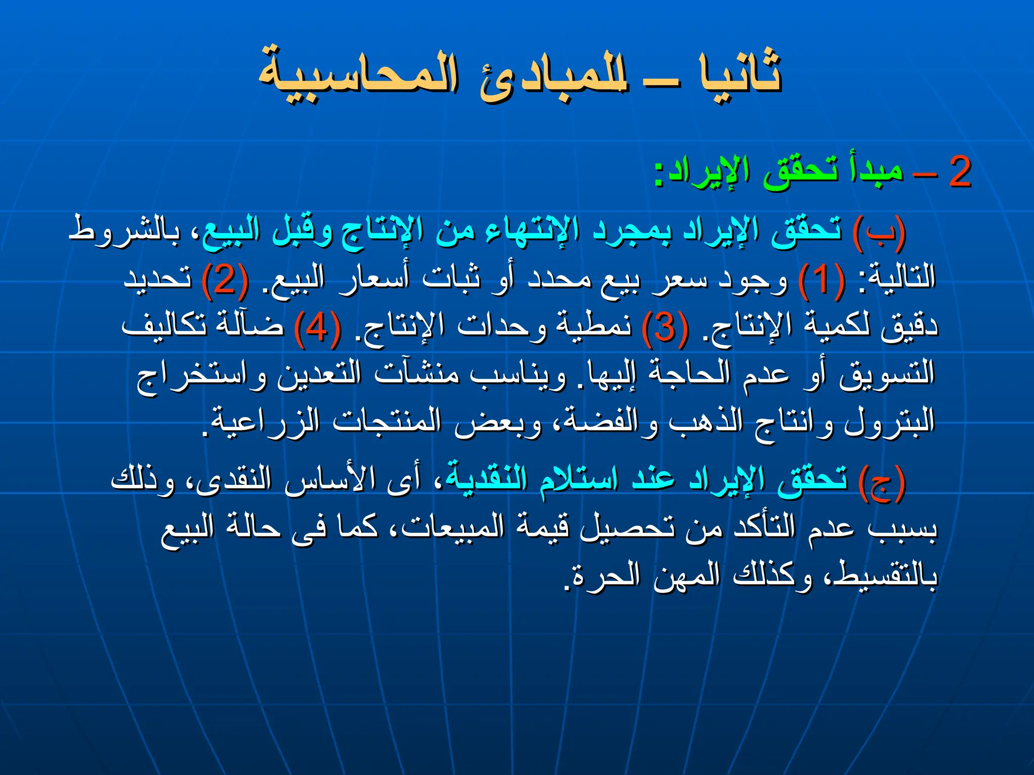 ‫المحاسبية‬ ‫لمبادئ‬L‫ا‬ – ‫ثانيا‬
‫المحاسبية‬ ‫لمبادئ‬L‫ا‬ – ‫ثانيا‬
2
2
–
–
:‫اإليراد‬ ‫تحقق‬ ‫مبدأ‬
:‫اإليراد‬ ‫تحقق‬ ‫مبدأ‬
)‫(ب‬
)‫(ب‬
‫البيع‬ ‫وقبل‬ ‫اإلنتاج‬ ‫من‬ ‫اإلنتهاء‬ ‫بمجرد‬ ‫اإليراد‬ ‫تحقق‬
‫البيع‬ ‫وقبل‬ ‫اإلنتاج‬ ‫من‬ ‫اإلنتهاء‬ ‫بمجرد‬ ‫اإليراد‬ ‫تحقق‬
‫بالشروط‬ ،
‫بالشروط‬ ،
:‫التالية‬
:‫التالية‬
(
(
1
1
)
)
.‫البيع‬ ‫أسعار‬ ‫ثبات‬ ‫أو‬ ‫محدد‬ ‫بيع‬ ‫سعر‬ ‫وجود‬
.‫البيع‬ ‫أسعار‬ ‫ثبات‬ ‫أو‬ ‫محدد‬ ‫بيع‬ ‫سعر‬ ‫وجود‬
(
(
2
2
)
)
‫تحديد‬
‫تحديد‬
.‫اإلنتاج‬ ‫لكمية‬ ‫دقيق‬
.‫اإلنتاج‬ ‫لكمية‬ ‫دقيق‬
(
(
3
3
)
)
.‫اإلنتاج‬ ‫وحدات‬ ‫نمطية‬
.‫اإلنتاج‬ ‫وحدات‬ ‫نمطية‬
(
(
4
4
)
)
‫تكاليف‬ ‫ضآلة‬
‫تكاليف‬ ‫ضآلة‬
‫واستخراج‬ ‫التعدين‬ ‫منشآت‬ ‫ويناسب‬ .‫إليها‬ ‫الحاجة‬ ‫عدم‬ ‫أو‬ ‫التسويق‬
‫واستخراج‬ ‫التعدين‬ ‫منشآت‬ ‫ويناسب‬ .‫إليها‬ ‫الحاجة‬ ‫عدم‬ ‫أو‬ ‫التسويق‬
.‫الزراعية‬ ‫المنتجات‬ ‫وبعض‬ ،‫والفضة‬ ‫الذهب‬ ‫وانتاج‬ ‫البترول‬
.‫الزراعية‬ ‫المنتجات‬ ‫وبعض‬ ،‫والفضة‬ ‫الذهب‬ ‫وانتاج‬ ‫البترول‬
)‫(ج‬
)‫(ج‬
‫النقدية‬ ‫استالم‬ ‫عند‬ ‫اإليراد‬ ‫تحقق‬
‫النقدية‬ ‫استالم‬ ‫عند‬ ‫اإليراد‬ ‫تحقق‬
‫وذلك‬ ،‫النقدى‬ ‫األساس‬ ‫أى‬ ،
‫وذلك‬ ،‫النقدى‬ ‫األساس‬ ‫أى‬ ،
‫البيع‬ ‫حالة‬ ‫فى‬ ‫كما‬ ،‫المبيعات‬ ‫قيمة‬ ‫تحصيل‬ ‫من‬ ‫التأكد‬ ‫عدم‬ ‫بسبب‬
‫البيع‬ ‫حالة‬ ‫فى‬ ‫كما‬ ،‫المبيعات‬ ‫قيمة‬ ‫تحصيل‬ ‫من‬ ‫التأكد‬ ‫عدم‬ ‫بسبب‬
.‫الحرة‬ ‫المهن‬ ‫وكذلك‬ ،‫بالتقسيط‬
.‫الحرة‬ ‫المهن‬ ‫وكذلك‬ ،‫بالتقسيط‬
 