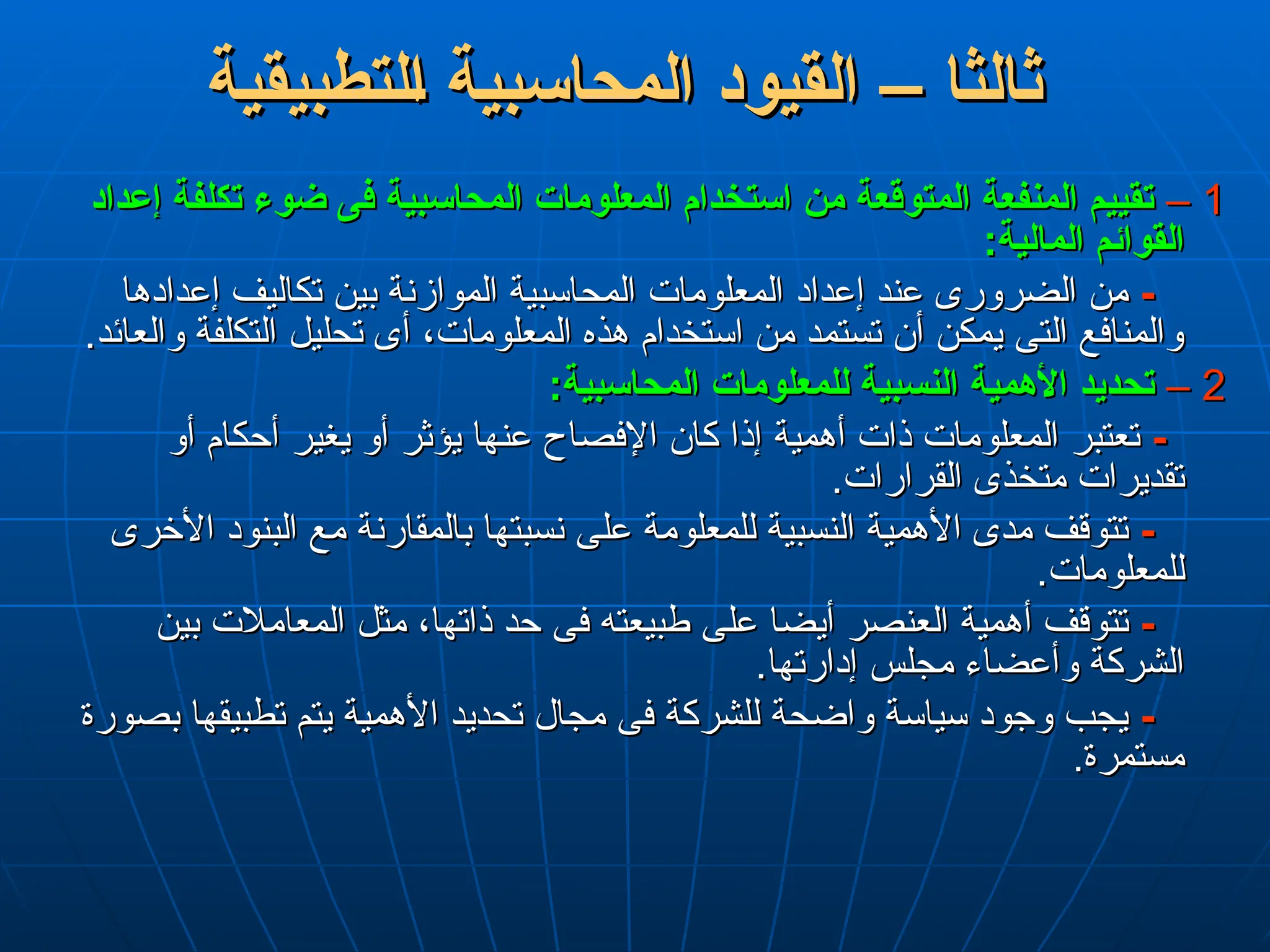 ‫لتطبيقية‬L‫ا‬ ‫المحاسبية‬ ‫القيود‬ – ‫ثالثا‬
‫لتطبيقية‬L‫ا‬ ‫المحاسبية‬ ‫القيود‬ – ‫ثالثا‬
1
1
–
–
‫إعداد‬ ‫تكلفة‬ ‫ضوء‬ ‫فى‬ ‫المحاسبية‬ ‫المعلومات‬ ‫استخدام‬ ‫من‬ ‫المتوقعة‬ ‫المنفعة‬ ‫تقييم‬
‫إعداد‬ ‫تكلفة‬ ‫ضوء‬ ‫فى‬ ‫المحاسبية‬ ‫المعلومات‬ ‫استخدام‬ ‫من‬ ‫المتوقعة‬ ‫المنفعة‬ ‫تقييم‬
:‫المالية‬ ‫القوائم‬
:‫المالية‬ ‫القوائم‬
-
-
‫إعدادها‬ ‫تكاليف‬ ‫بين‬ ‫الموازنة‬ ‫المحاسبية‬ ‫المعلومات‬ ‫إعداد‬ ‫عند‬ ‫الضرورى‬ ‫من‬
‫إعدادها‬ ‫تكاليف‬ ‫بين‬ ‫الموازنة‬ ‫المحاسبية‬ ‫المعلومات‬ ‫إعداد‬ ‫عند‬ ‫الضرورى‬ ‫من‬
.‫والعائد‬ ‫التكلفة‬ ‫تحليل‬ ‫أى‬ ،‫المعلومات‬ ‫هذه‬ ‫استخدام‬ ‫من‬ ‫تستمد‬ ‫أن‬ ‫يمكن‬ ‫التى‬ ‫والمنافع‬
.‫والعائد‬ ‫التكلفة‬ ‫تحليل‬ ‫أى‬ ،‫المعلومات‬ ‫هذه‬ ‫استخدام‬ ‫من‬ ‫تستمد‬ ‫أن‬ ‫يمكن‬ ‫التى‬ ‫والمنافع‬
2
2
–
–
:‫المحاسبية‬ ‫للمعلومات‬ ‫النسبية‬ ‫األهمية‬ ‫تحديد‬
:‫المحاسبية‬ ‫للمعلومات‬ ‫النسبية‬ ‫األهمية‬ ‫تحديد‬
-
-
‫أو‬ ‫أحكام‬ ‫يغير‬ ‫أو‬ ‫يؤثر‬ ‫عنها‬ ‫اإلفصاح‬ ‫كان‬ ‫إذا‬ ‫أهمية‬ ‫ذات‬ ‫المعلومات‬ ‫تعتبر‬
‫أو‬ ‫أحكام‬ ‫يغير‬ ‫أو‬ ‫يؤثر‬ ‫عنها‬ ‫اإلفصاح‬ ‫كان‬ ‫إذا‬ ‫أهمية‬ ‫ذات‬ ‫المعلومات‬ ‫تعتبر‬
.‫القرارات‬ ‫متخذى‬ ‫تقديرات‬
.‫القرارات‬ ‫متخذى‬ ‫تقديرات‬
-
-
‫األخرى‬ ‫البنود‬ ‫مع‬ ‫بالمقارنة‬ ‫نسبتها‬ ‫على‬ ‫للمعلومة‬ ‫النسبية‬ ‫األهمية‬ ‫مدى‬ ‫تتوقف‬
‫األخرى‬ ‫البنود‬ ‫مع‬ ‫بالمقارنة‬ ‫نسبتها‬ ‫على‬ ‫للمعلومة‬ ‫النسبية‬ ‫األهمية‬ ‫مدى‬ ‫تتوقف‬
.‫للمعلومات‬
.‫للمعلومات‬
-
-
‫بين‬ ‫المعامالت‬ ‫مثل‬ ،‫ذاتها‬ ‫حد‬ ‫فى‬ ‫طبيعته‬ ‫على‬ ‫أيضا‬ ‫العنصر‬ ‫أهمية‬ ‫تتوقف‬
‫بين‬ ‫المعامالت‬ ‫مثل‬ ،‫ذاتها‬ ‫حد‬ ‫فى‬ ‫طبيعته‬ ‫على‬ ‫أيضا‬ ‫العنصر‬ ‫أهمية‬ ‫تتوقف‬
.‫إدارتها‬ ‫مجلس‬ ‫وأعضاء‬ ‫الشركة‬
.‫إدارتها‬ ‫مجلس‬ ‫وأعضاء‬ ‫الشركة‬
-
-
‫بصورة‬ ‫تطبيقها‬ ‫يتم‬ ‫األهمية‬ ‫تحديد‬ ‫مجال‬ ‫فى‬ ‫للشركة‬ ‫واضحة‬ ‫سياسة‬ ‫وجود‬ ‫يجب‬
‫بصورة‬ ‫تطبيقها‬ ‫يتم‬ ‫األهمية‬ ‫تحديد‬ ‫مجال‬ ‫فى‬ ‫للشركة‬ ‫واضحة‬ ‫سياسة‬ ‫وجود‬ ‫يجب‬
.‫مستمرة‬
.‫مستمرة‬
 